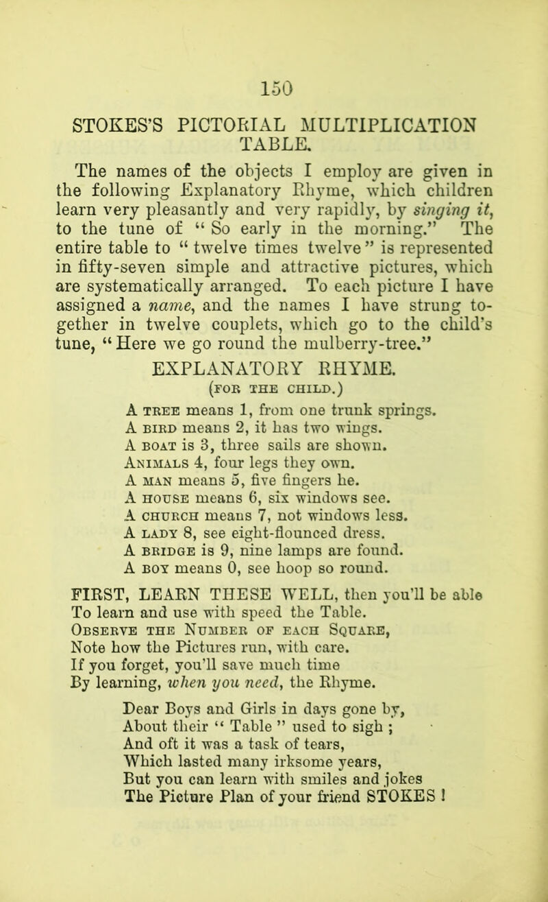 STOKES’S PICTORIAL MULTIPLICATION TABLE, The names of the objects I employ are given in the following Explanatory Pihyme, which children learn very pleasantly and very rapidly, by singing it, to the tune of “ So early in the morning.” The entire table to “ twelve times twelve ” is represented in fifty-seven simple and attractive pictures, which are systematically arranged. To each picture I have assigned a name, and the names I have strung to- gether in twelve couplets, which go to the child’s tune, “ Here we go round the mulberry-tree.” EXPLANATORY RHALME. (rOB IHE CHILD.) A TREE means 1, from one trunk springs. A BIRD means 2, it has two wings. A BOAT is 3, three sails are shown. Animals 4, four legs they own. A MAN means 5, five fingers he. A HOUSE means 6, six windows see. A CHURCH means 7, not window's less. A LADY 8, see eight-flounced dress. A BRIDGE is 9, nine lamps are found. A BOY means 0, see hoop so round. FIRST, LEARN THESE WELL, then you’ll be able To learn and use w'ith speed the Table. Observe the Number of each Square, Note how the Pictures run, with care. If you forget, you’ll save much time By learning, when you need, the Rhyme. Dear Boys and Girls in days gone by, About their “ Table ” used to sigh ; And oft it was a task of tears. Which lasted many irksome years. But you can learn with smiles and jokes The Picture Plan of your friend STOKES 1 i