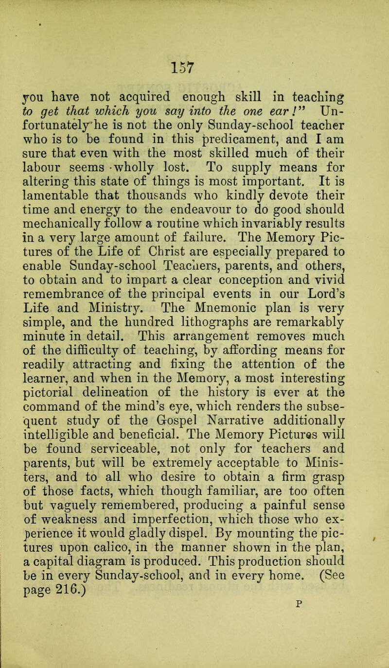 you have not acquired enough skill in teaching to get that which you say into the one ear!” Un- fortunately'he is not the only Sunday-school teacher who is to be found in this predicament, and I am sure that even with the most skilled much of their labour seems - wholly lost. To supply means for altering this state of things is most important. It is lamentable that thousands who kindly devote their time and energy to the endeavour to do good should mechanically follow a routine which invariably results in a very large amount of failure. The Memory Pic- tures of the Life of Christ are especially prepared to enable Sunday-school Teachers, parents, and others, to obtain and to impart a clear conception and vivid remembrance of the principal events in our Lord’s Life and Ministr3^ The Mnemonic plan is very simple, and the hundred lithographs are remarkably minute in detail. This arrangement removes much of the difficulty of teaching, by affording means for readily attracting and fixing the attention of the learner, and when in the Memory, a most interesting pictorial delineation of the history is ever at the command of the mind’s eye, which renders the subse- quent study of the Gospel Narrative additionally intelligible and beneficial. The Memory Pictures will be found serviceable, not only for teachers and parents, but will be extremely acceptable to Minis- ters, and to all who desire to obtain a firm grasp of those facts, which though familiar, are too often but vaguely remembered, producing a painful sense of weakness and imperfection, which those who ex- j)erience it would gladly dispel. By mounting the pic- tures upon calico, in the manner shown in the plan, a capital diagram is produced. This production should be in every Sunday-school, and in every home. (See page 216.) p