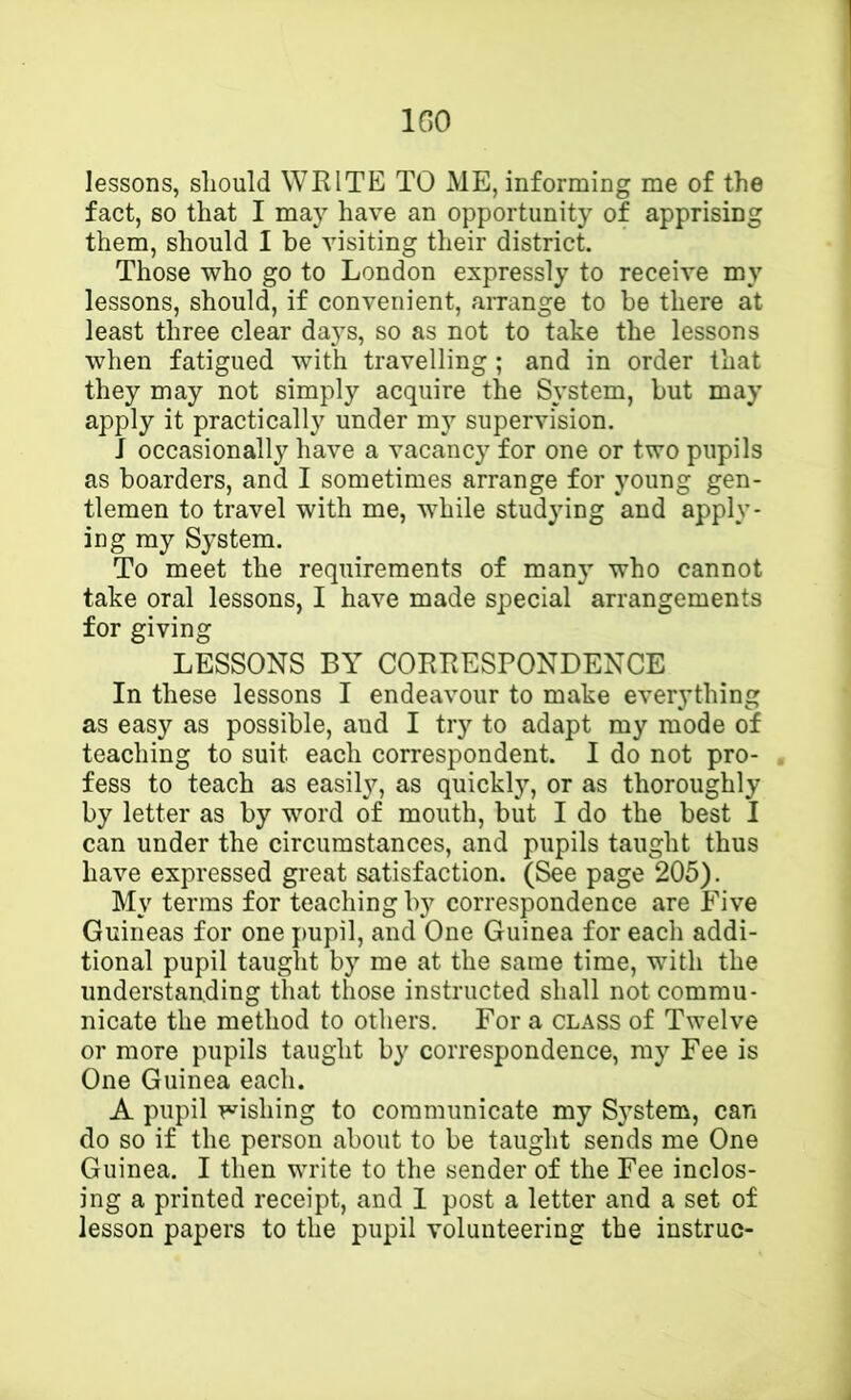 IGO lessons, sliould WEITE TO ME, informing me of the fact, so that I may have an opportunity of apprising them, should I be visiting their district. Those who go to London expressly to receive my lessons, should, if convenient, arrange to be there at least three clear da}s, so as not to take the lessons when fatigued with travelling; and in order that they may not simply acquire the System, but may apply it practically under my supervision. J occasionally have a vacancy for one or two pupils as boarders, and I sometimes arrange for young gen- tlemen to travel with me, while studying and apply- ing my System. To meet the requirements of many who cannot take oral lessons, I have made special arrangements for giving LESSONS BY CORRESPONDENCE In these lessons I endeavour to make everything as easy as possible, and I try to adapt my mode of teaching to suit each correspondent. I do not pro- fess to teach as easily, as quickly, or as thoroughly by letter as by word of mouth, but I do the best I can under the circumstances, and pupils taught thus have expressed great satisfaction. (See page 205). My terms for teaching by correspondence are Five Guineas for one pupil, and One Guinea for each addi- tional pupil taught by me at the same time, with the understanding that those instructed shall not commu- nicate the method to others. For a class of Twelve or more pupils taught by correspondence, ray Fee is One Guinea each. A pupil wishing to communicate my System, can do so if the person about to be taught sends me One Guinea. I then write to the sender of the Fee inclos- ing a printed receipt, and 1 post a letter and a set of lesson papers to the pupil volunteering the instruc-