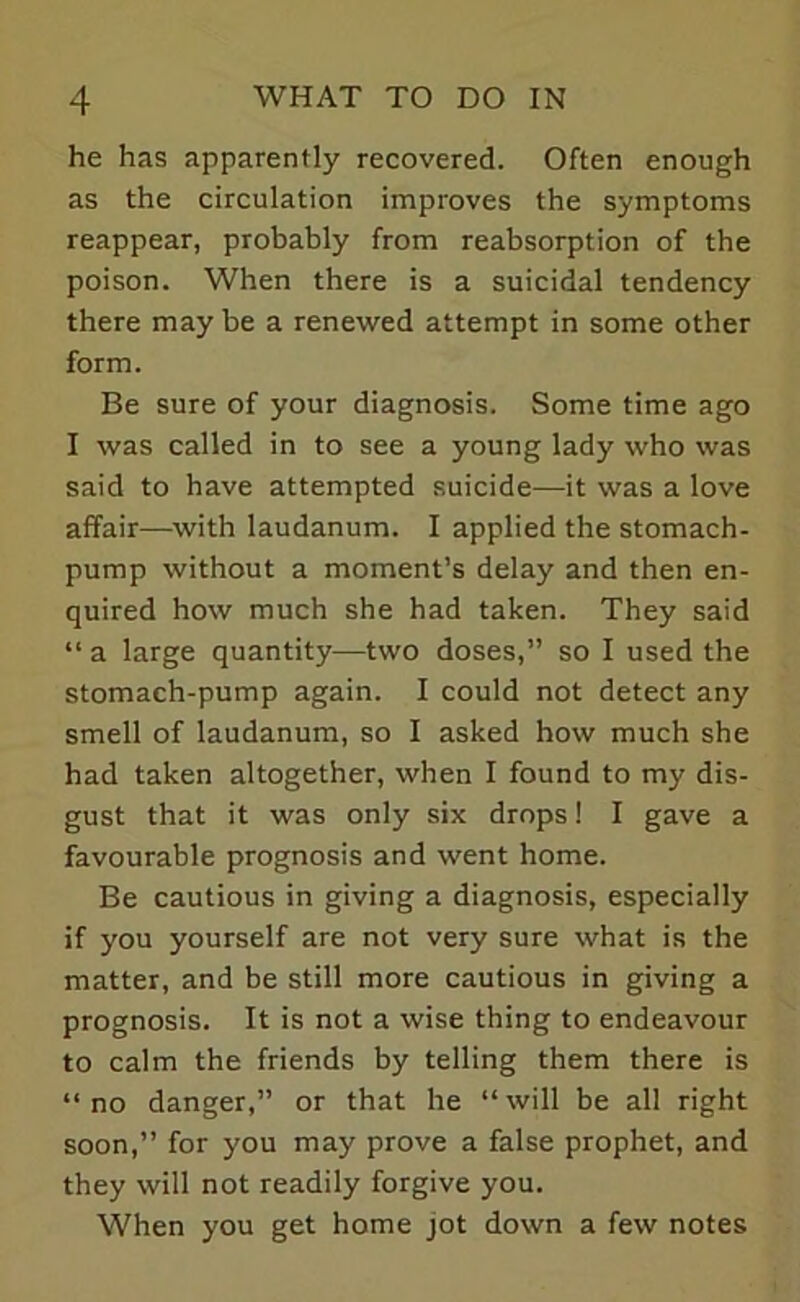 he has apparently recovered. Often enough as the circulation improves the symptoms reappear, probably from reabsorption of the poison. When there is a suicidal tendency there may be a renewed attempt in some other form. Be sure of your diagnosis. Some time ago I was called in to see a young lady who was said to have attempted suicide—it was a love affair—with laudanum. I applied the stomach- pump without a moment’s delay and then en- quired how much she had taken. They said “ a large quantity—two doses,” so I used the stomach-pump again. I could not detect any smell of laudanum, so I asked how much she had taken altogether, when I found to my dis- gust that it was only six drops! I gave a favourable prognosis and went home. Be cautious in giving a diagnosis, especially if you yourself are not very sure what is the matter, and be still more cautious in giving a prognosis. It is not a wise thing to endeavour to calm the friends by telling them there is “no danger,” or that he “will be all right soon,” for you may prove a false prophet, and they will not readily forgive you. When you get home jot down a few notes