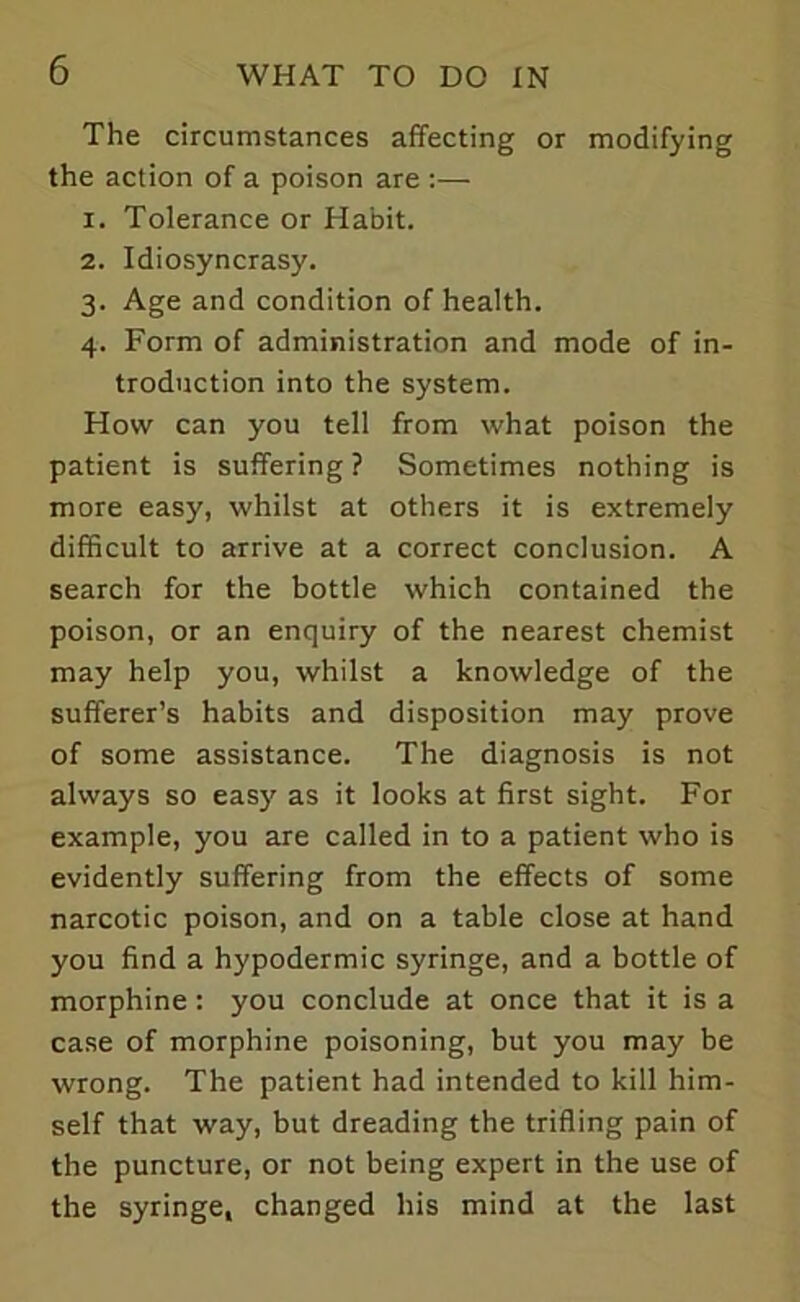 The circumstances affecting or modifying the action of a poison are :— 1. Tolerance or Habit. 2. Idiosyncrasy. 3. Age and condition of health. 4. Form of administration and mode of in- troduction into the system. How can you tell from what poison the patient is suffering? Sometimes nothing is more easy, whilst at others it is extremely difficult to arrive at a correct conclusion. A search for the bottle which contained the poison, or an enquiry of the nearest chemist may help you, whilst a knowledge of the sufferer’s habits and disposition may prove of some assistance. The diagnosis is not always so easy as it looks at first sight. For example, you are called in to a patient who is evidently suffering from the effects of some narcotic poison, and on a table close at hand you find a hypodermic syringe, and a bottle of morphine: you conclude at once that it is a case of morphine poisoning, but you may be wrong. The patient had intended to kill him- self that way, but dreading the trifling pain of the puncture, or not being expert in the use of the syringe, changed his mind at the last