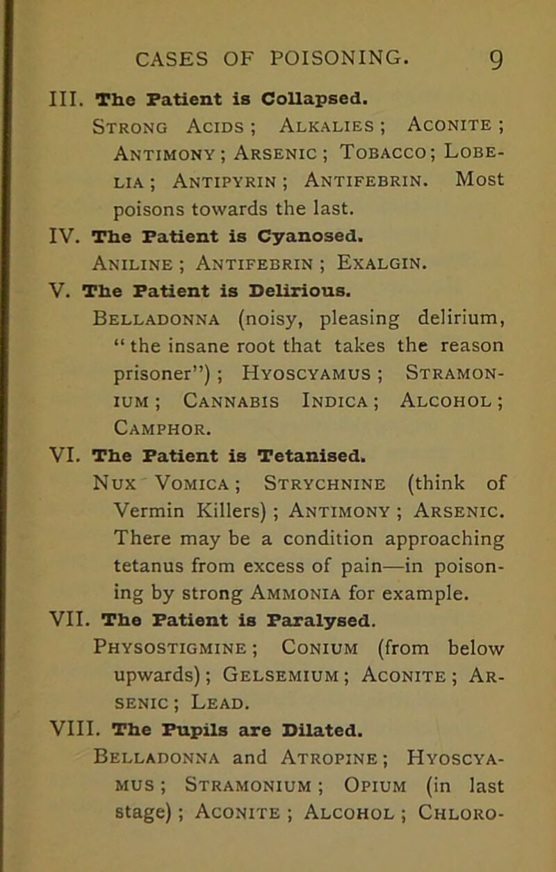 III. The Patient is Collapsed. Strong Acids ; Alkalies ; Aconite ; Antimony ; Arsenic ; Tobacco; Lobe- lia ; Antipyrin ; Antifebrin. Most poisons towards the last. IV. The Patient is Cyanosed. Aniline ; Antifebrin ; Exalgin. V. The Patient is Delirious. Belladonna (noisy, pleasing delirium, “ the insane root that takes the reason prisoner”); Hyoscyamus ; Stramon- ium ; Cannabis Indica ; Alcohol ; Camphor. VI. The Patient is Tetanised. Nux Vomica; Strychnine (think of Vermin Killers); Antimony ; Arsenic. There may be a condition approaching tetanus from excess of pain—in poison- ing by strong Ammonia for example. VII. The Patient is Paralysed. Physostigmine ; Conium (from below upwards); Gelsemium ; Aconite ; Ar- senic ; Lead. VIII. The Pupils are Dilated. Belladonna and Atropine ; Hyoscya- mus ; Stramonium ; Opium (in last stage); Aconite ; Alcohol ; Chloro-