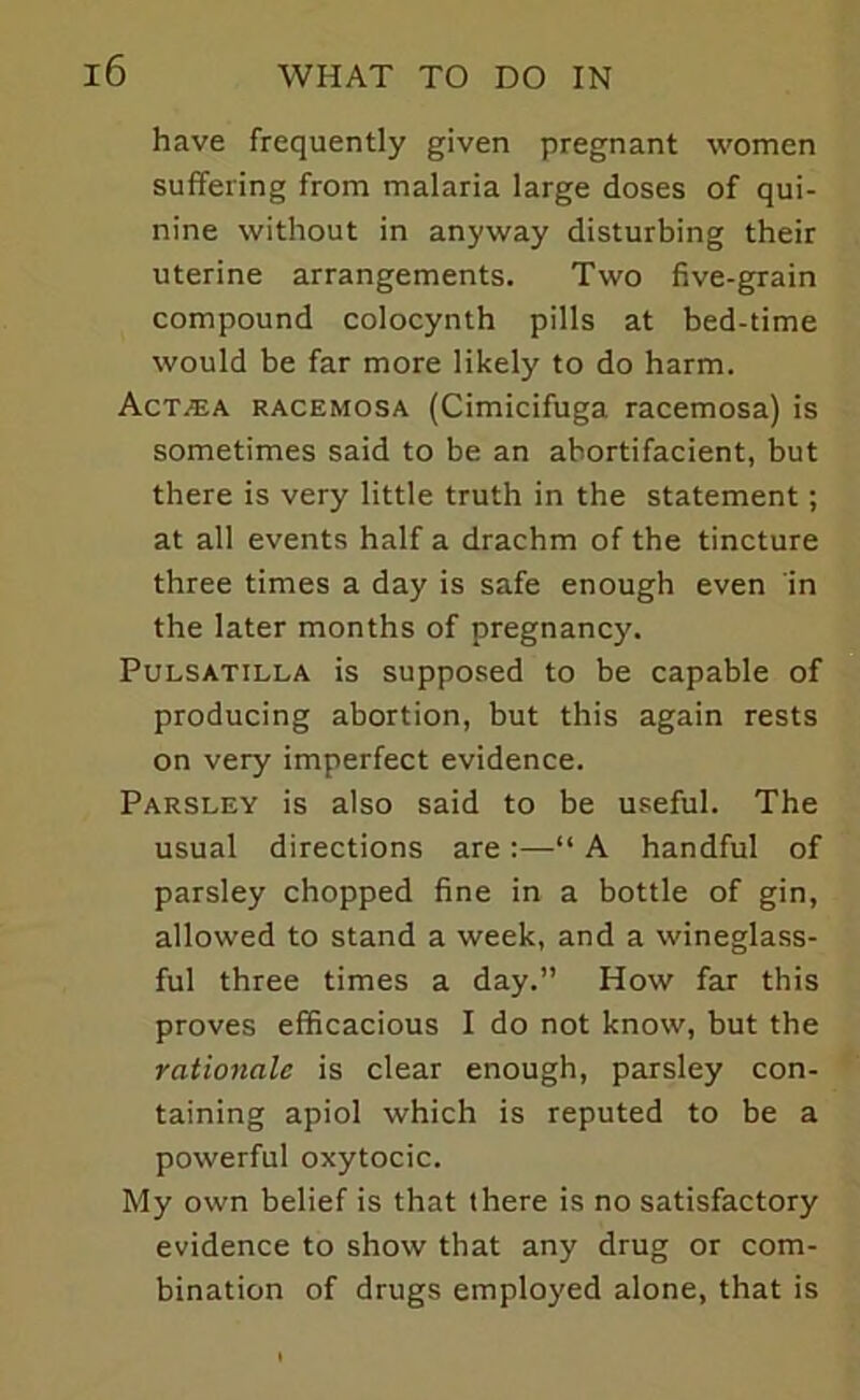 have frequently given pregnant women suffering from malaria large doses of qui- nine without in anyway disturbing their uterine arrangements. Two five-grain compound colocynth pills at bed-time would be far more likely to do harm. Act/ea racemosa (Cimicifuga racemosa) is sometimes said to be an abortifacient, but there is very little truth in the statement; at all events half a drachm of the tincture three times a day is safe enough even in the later months of pregnancy. Pulsatilla is supposed to be capable of producing abortion, but this again rests on very imperfect evidence. Parsley is also said to be useful. The usual directions are:—“ A handful of parsley chopped fine in a bottle of gin, allowed to stand a week, and a wineglass- ful three times a day.” How far this proves efficacious I do not know, but the rationale is clear enough, parsley con- taining apiol which is reputed to be a powerful oxytocic. My own belief is that there is no satisfactory evidence to show that any drug or com- bination of drugs employed alone, that is