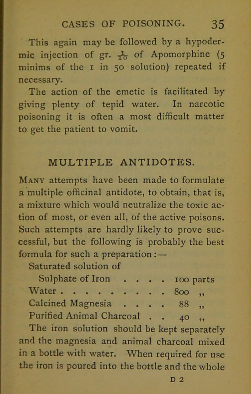 This again may be followed by a hypoder- mic injection of gr. of Apomorphine (5 minims of the 1 in 50 solution) repeated if necessary. The action of the emetic is facilitated by giving plenty of tepid water. In narcotic poisoning it is often a most difficult matter to get the patient to vomit. MULTIPLE ANTIDOTES. Many attempts have been made to formulate a multiple officinal antidote, to obtain, that is, a mixture which would neutralize the toxic ac- tion of most, or even all, of the active poisons. Such attempts are hardly likely to prove suc- cessful, but the following is probably the best formula for such a preparation :— Saturated solution of Sulphate of Iron .... 100 parts Water 800 „ Calcined Magnesia .... 88 „ Purified Animal Charcoal . . 40 ,, The iron solution should be kept separately and the magnesia and animal charcoal mixed in a bottle with water. When required for use the iron is poured into the bottle and the whole d 2