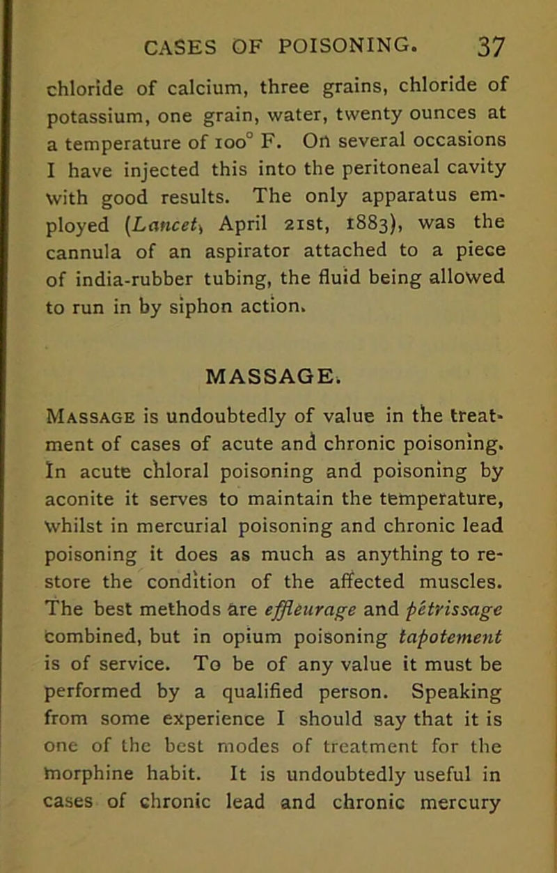 chloride of calcium, three grains, chloride of potassium, one grain, water, twenty ounces at a temperature of ioo° F. On several occasions I have injected this into the peritoneal cavity With good results. The only apparatus em- ployed (Lancet* April 21st, 1883), was the cannula of an aspirator attached to a piece of india-rubber tubing, the fluid being allowed to run in by siphon action. MASSAGE. Massage is undoubtedly of value in the treat- ment of cases of acute and chronic poisoning. In acute chloral poisoning and poisoning by aconite it serves to maintain the temperature, Whilst in mercurial poisoning and chronic lead poisoning it does as much as anything to re- store the condition of the affected muscles. The best methods are effleurage and petrissage Combined, but in opium poisoning tapotement is of service. To be of any value it must be performed by a qualified person. Speaking from some experience I should say that it is one of the best modes of treatment for the morphine habit. It is undoubtedly useful in cases of chronic lead and chronic mercury
