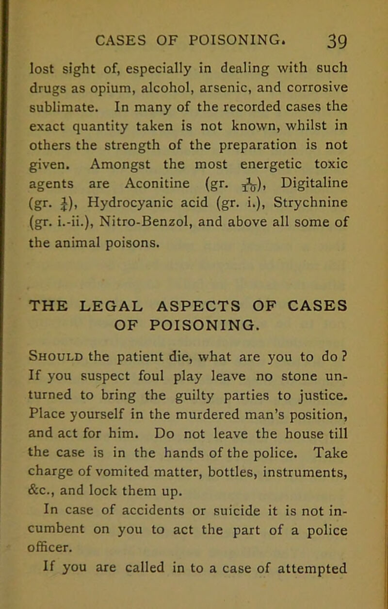 lost sight of, especially in dealing with such drugs as opium, alcohol, arsenic, and corrosive sublimate. In many of the recorded cases the exact quantity taken is not known, whilst in others the strength of the preparation is not given. Amongst the most energetic toxic agents are Aconitine (gr. Digitaline (gr. J), Hydrocyanic acid (gr. i.), Strychnine (gr. i.-ii.), Nitro-Benzol, and above all some of the animal poisons. THE LEGAL ASPECTS OF CASES OF POISONING. Should the patient die, what are you to do ? If you suspect foul play leave no stone un- turned to bring the guilty parties to justice. Place yourself in the murdered man’s position, and act for him. Do not leave the house till the case is in the hands of the police. Take charge of vomited matter, bottles, instruments, &c., and lock them up. In case of accidents or suicide it is not in- cumbent on you to act the part of a police officer. If you are called in to a case of attempted