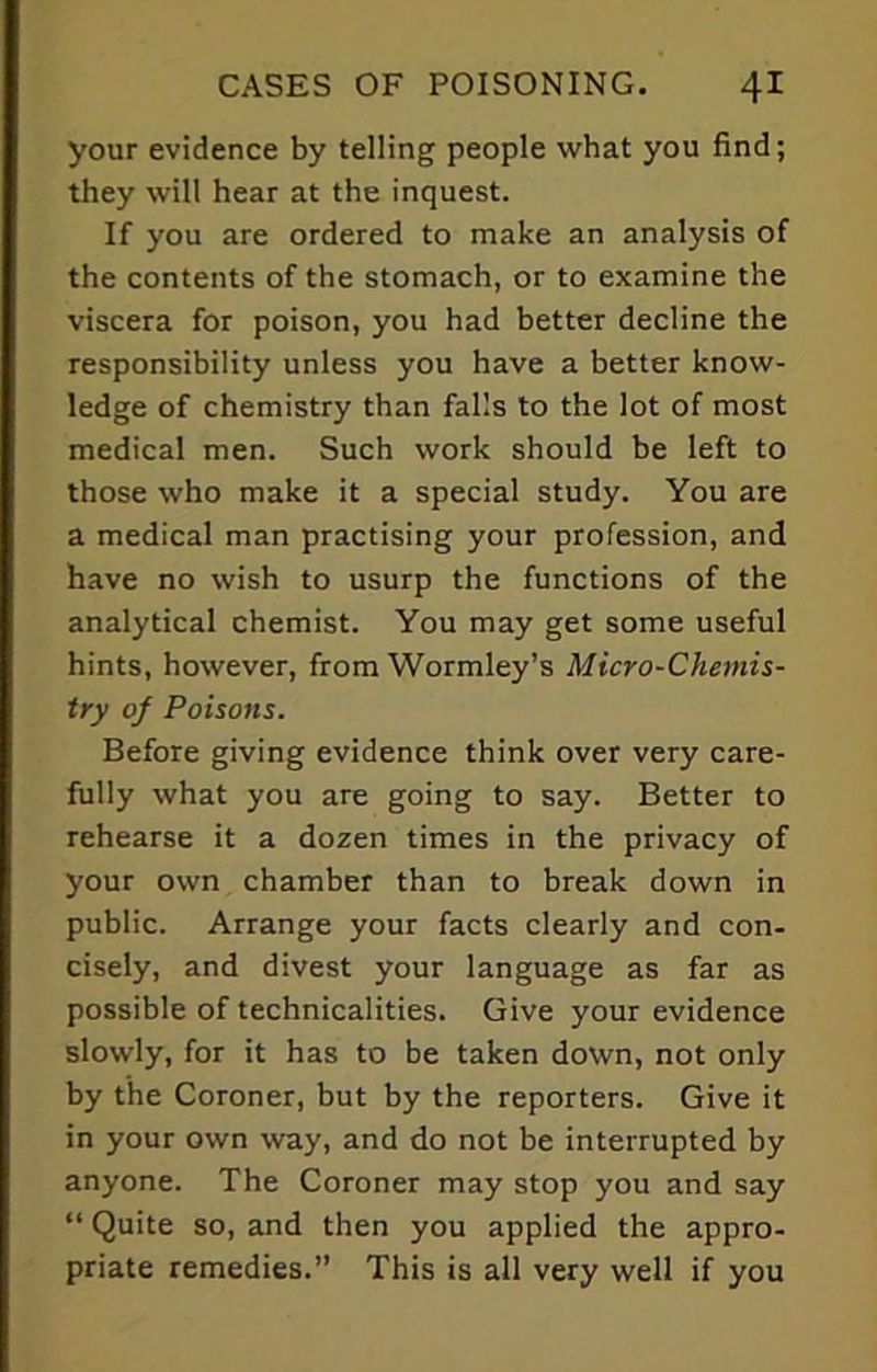 your evidence by telling people what you find; they will hear at the inquest. If you are ordered to make an analysis of the contents of the stomach, or to examine the viscera for poison, you had better decline the responsibility unless you have a better know- ledge of chemistry than falls to the lot of most medical men. Such work should be left to those who make it a special study. You are a medical man practising your profession, and have no wish to usurp the functions of the analytical chemist. You may get some useful hints, however, from Wormley’s Micro-Chemis- try of Poisons. Before giving evidence think over very care- fully what you are going to say. Better to rehearse it a dozen times in the privacy of your own chamber than to break down in public. Arrange your facts clearly and con- cisely, and divest your language as far as possible of technicalities. Give your evidence slowly, for it has to be taken down, not only by the Coroner, but by the reporters. Give it in your own way, and do not be interrupted by anyone. The Coroner may stop you and say “ Quite so, and then you applied the appro- priate remedies.” This is all very well if you