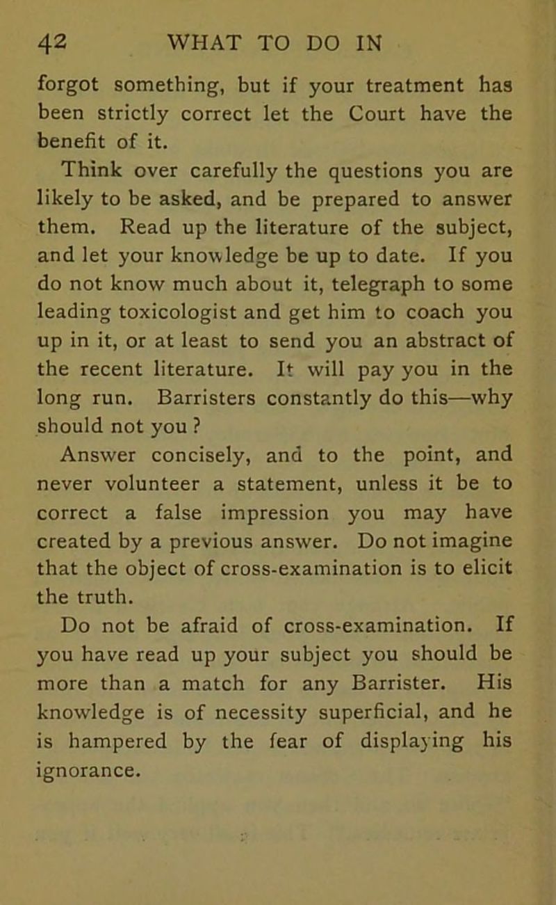 forgot something, but if your treatment has been strictly correct let the Court have the benefit of it. Think over carefully the questions you are likely to be asked, and be prepared to answer them. Read up the literature of the subject, and let your knowledge be up to date. If you do not know much about it, telegraph to some leading toxicologist and get him to coach you up in it, or at least to send you an abstract of the recent literature. It will pay you in the long run. Barristers constantly do this—why should not you ? Answer concisely, and to the point, and never volunteer a statement, unless it be to correct a false impression you may have created by a previous answer. Do not imagine that the object of cross-examination is to elicit the truth. Do not be afraid of cross-examination. If you have read up your subject you should be more than a match for any Barrister. His knowledge is of necessity superficial, and he is hampered by the fear of displaying his ignorance.