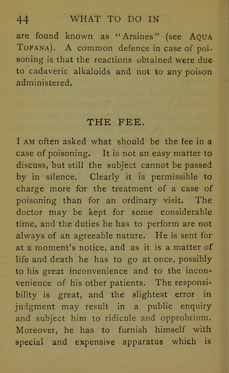 are found known as “Arsines” (see Aqua Tofana). A common defence in case of poi- soning is that the reactions obtained were due to cadaveric alkaloids and not to any poison administered. THE FEE. I am often asked what should be the fee in a case of poisoning. It is not an easy matter to discuss, but still the subject cannot be passed by in silence. Clearly it is permissible to charge more for the treatment of a case of poisoning than for an ordinary visit. The doctor may be kept for some considerable time, and the duties he has to perform are not always of an agreeable nature. He is sent for at a moment’s notice, and as it is a matter of life and death he has to go at once, possibly to his great inconvenience and to the incon- venience of his other patients. The responsi- bility is great, and the slightest error in judgment may result in a public enquiry and subject him to ridicule and opprobrium. Moreover, he has to furnish himself with special and expensive apparatus which is