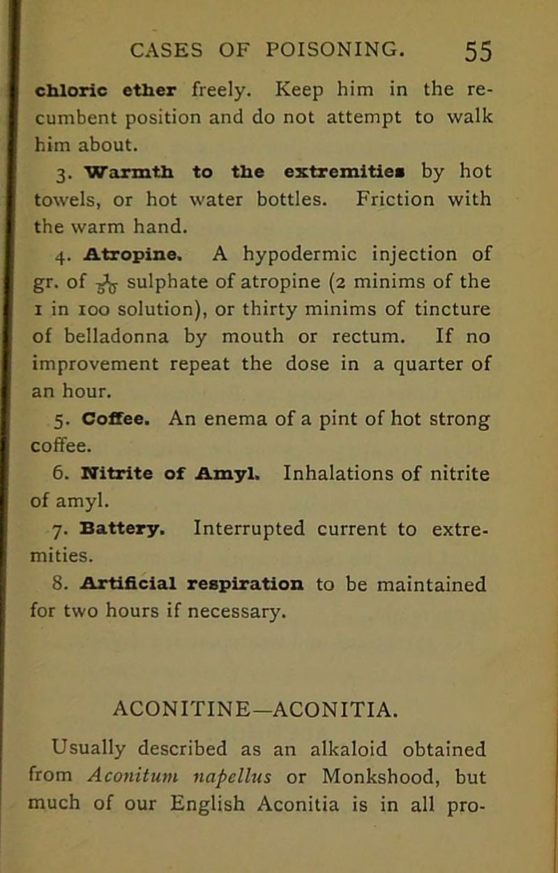 chloric ether freely. Keep him in the re- cumbent position and do not attempt to walk him about. 3. Warmth to the extremities by hot towels, or hot water bottles. Friction with the warm hand. 4. Atropine. A hypodermic injection of gr. of g’g- sulphate of atropine (2 minims of the 1 in 100 solution), or thirty minims of tincture of belladonna by mouth or rectum. If no improvement repeat the dose in a quarter of an hour. 5. Coffee. An enema of a pint of hot strong coffee. 6. Nitrite of Amyl. Inhalations of nitrite of amyl. 7. Battery. Interrupted current to extre- mities. 8. Artificial respiration to be maintained for two hours if necessary. ACONITINE—ACONITIA. Usually described as an alkaloid obtained from Aconitum napellus or Monkshood, but much of our English Aconitia is in all pro-