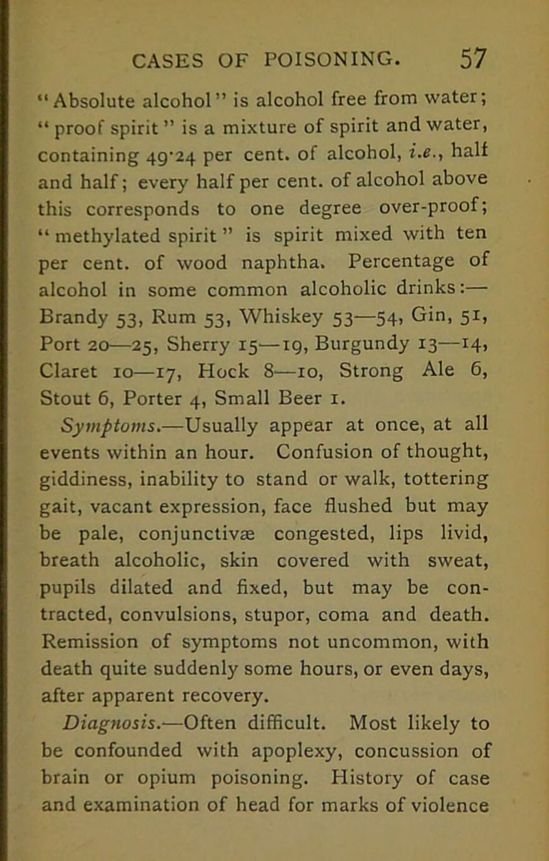 “Absolute alcohol” is alcohol free from water; “ proof spirit ” is a mixture of spirit and water, containing 49-24 per cent, of alcohol, i.e., half and half; every half per cent, of alcohol above this corresponds to one degree over-proof; “ methylated spirit ” is spirit mixed with ten per cent, of wood naphtha. Percentage of alcohol in some common alcoholic drinks:— Brandy 53, Rum 53, Whiskey 53—54, Gin, 51, Port 20—25, Sherry 15—19, Burgundy 13—14, Claret 10—17, Hock 8—10, Strong Ale 6, Stout 6, Porter 4, Small Beer 1. Symptoms.—Usually appear at once, at all events within an hour. Confusion of thought, giddiness, inability to stand or walk, tottering gait, vacant expression, face flushed but may be pale, conjunctivas congested, lips livid, breath alcoholic, skin covered with sweat, pupils dilated and fixed, but may be con- tracted, convulsions, stupor, coma and death. Remission of symptoms not uncommon, with death quite suddenly some hours, or even days, after apparent recovery. Diagnosis.—Often difficult. Most likely to be confounded with apoplexy, concussion of brain or opium poisoning. History of case and examination of head for marks of violence