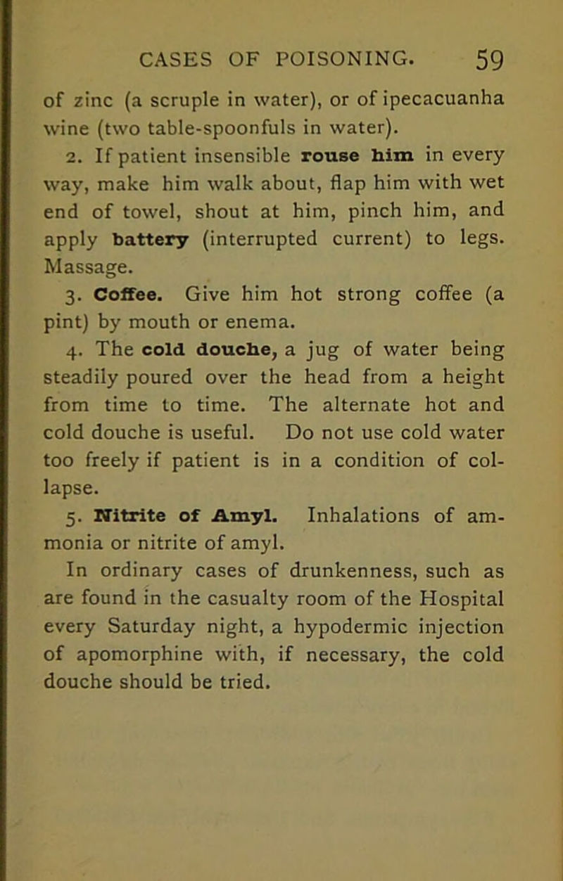 of zinc (a scruple in water), or of ipecacuanha wine (two table-spoonfuls in water). 2. If patient insensible rouse him in every way, make him walk about, flap him with wet end of towel, shout at him, pinch him, and apply battery (interrupted current) to legs. Massage. 3. Coffee. Give him hot strong coffee (a pint) by mouth or enema. 4. The cold douche, a jug of water being steadily poured over the head from a height from time to time. The alternate hot and cold douche is useful. Do not use cold water too freely if patient is in a condition of col- lapse. 5. Nitrite of Amyl. Inhalations of am- monia or nitrite of amyl. In ordinary cases of drunkenness, such as are found in the casualty room of the Hospital every Saturday night, a hypodermic injection of apomorphine with, if necessary, the cold douche should be tried.