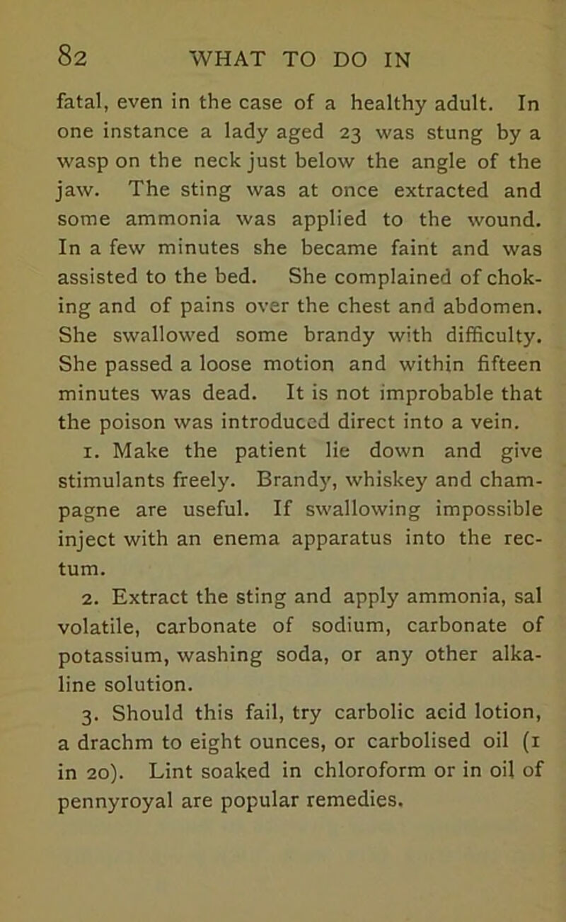 fatal, even in the case of a healthy adult. In one instance a lady aged 23 was stung by a wasp on the neck just below the angle of the jaw. The sting was at once extracted and some ammonia was applied to the wound. In a few minutes she became faint and was assisted to the bed. She complained of chok- ing and of pains over the chest and abdomen. She swallowed some brandy with difficulty. She passed a loose motion and within fifteen minutes was dead. It is not improbable that the poison was introduced direct into a vein. x. Make the patient lie down and give stimulants freely. Brandy, whiskey and cham- pagne are useful. If swallowing impossible inject with an enema apparatus into the rec- tum. 2. Extract the sting and apply ammonia, sal volatile, carbonate of sodium, carbonate of potassium, washing soda, or any other alka- line solution. 3. Should this fail, try carbolic acid lotion, a drachm to eight ounces, or carbolised oil (1 in 20). Lint soaked in chloroform or in oil of pennyroyal are popular remedies.