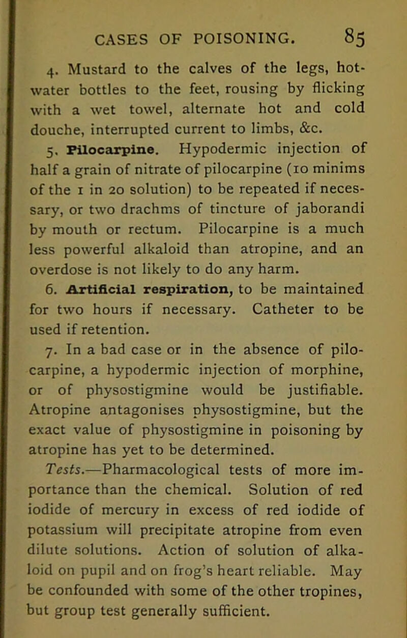 4. Mustard to the calves of the legs, hot- water bottles to the feet, rousing by flicking with a wet towel, alternate hot and cold douche, interrupted current to limbs, &c. 5. Pilocarpine. Hypodermic injection of half a grain of nitrate of pilocarpine (10 minims of the 1 in 20 solution) to be repeated if neces- sary, or two drachms of tincture of jaborandi by mouth or rectum. Pilocarpine is a much less powerful alkaloid than atropine, and an overdose is not likely to do any harm. 6. Artificial respiration, to be maintained for two hours if necessary. Catheter to be used if retention. 7. In a bad case or in the absence of pilo- carpine, a hypodermic injection of morphine, or of physostigmine would be justifiable. Atropine antagonises physostigmine, but the exact value of physostigmine in poisoning by atropine has yet to be determined. Tests.—Pharmacological tests of more im- portance than the chemical. Solution of red iodide of mercury in excess of red iodide of potassium will precipitate atropine from even dilute solutions. Action of solution of alka- loid on pupil and on frog’s heart reliable. May be confounded with some of the other tropines, but group test generally sufficient.