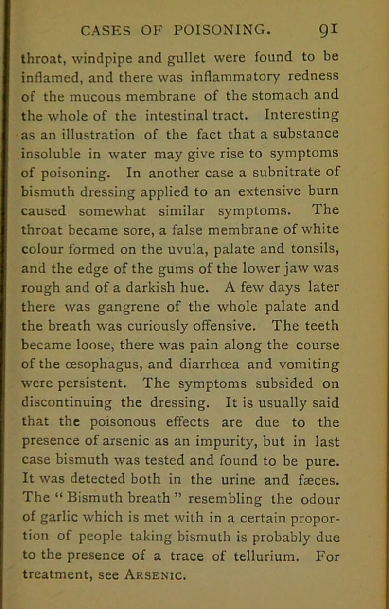 throat, windpipe and gullet were found to be inflamed, and there was inflammatory redness of the mucous membrane of the stomach and the whole of the intestinal tract. Interesting as an illustration of the fact that a substance insoluble in water may give rise to symptoms of poisoning. In another case a subnitrate of bismuth dressing applied to an extensive burn caused somewhat similar symptoms. The throat became sore, a false membrane of white colour formed on the uvula, palate and tonsils, and the edge of the gums of the lower jaw was rough and of a darkish hue. A few days later there was gangrene of the whole palate and the breath was curiously offensive. The teeth became loose, there was pain along the course of the oesophagus, and diarrhoea and vomiting were persistent. The symptoms subsided on discontinuing the dressing. It is usually said that the poisonous effects are due to the presence of arsenic as an impurity, but in last case bismuth was tested and found to be pure. It was detected both in the urine and faeces. The “ Bismuth breath ” resembling the odour of garlic which is met with in a certain propor- tion of people taking bismuth is probably due to the presence of a trace of tellurium. For treatment, see Arsenic.