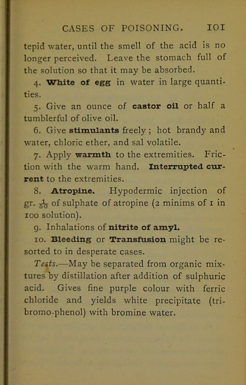 tepid water, until the smell of the acid is no longer perceived. Leave the stomach full of the solution so that it may be absorbed. 4. White of egg in water in large quanti- ties. 5. Give an ounce of castor oil or half a tumblerful of olive oil. 6. Give stimulants freely ; hot brandy and water, chloric ether, and sal volatile. 7. Apply warmth to the extremities. Fric- tion with the warm hand. Interrupted cur- rent to the extremities. 8. Atropine. Hypodermic injection of gr. ^ of sulphate of atropine (2 minims of 1 in 100 solution). g. Inhalations of nitrite of amyl. 10. Bleeding or Transfusion might be re- sorted to in desperate cases. Tests.—May be separated from organic mix- tures by distillation after addition of sulphuric acid. Gives fine purple colour with ferric chloride and yields white precipitate (tri- bromo-phenol) with bromine water.