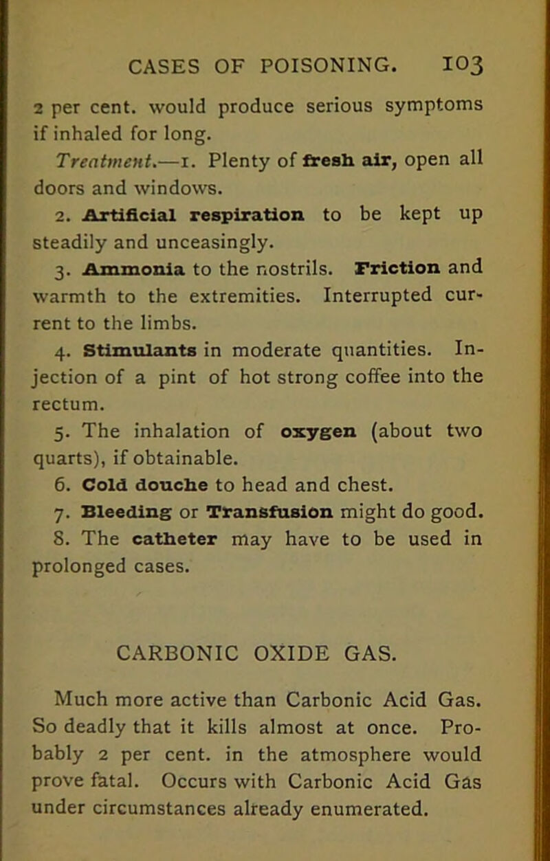 2 per cent, would produce serious symptoms if inhaled for long. Treatment.—1. Plenty of fresh air, open all doors and windows. 2. Artificial respiration to be kept up steadily and unceasingly. 3. Ammonia to the nostrils. Friction and warmth to the extremities. Interrupted cur- rent to the limbs. 4. Stimulants in moderate quantities. In- jection of a pint of hot strong coffee into the rectum. 5. The inhalation of oxygen (about two quarts), if obtainable. 6. Cold douche to head and chest. 7. Bleeding or Transfusion might do good. 8. The catheter may have to be used in prolonged cases. CARBONIC OXIDE GAS. Much more active than Carbonic Acid Gas. So deadly that it kills almost at once. Pro- bably 2 per cent, in the atmosphere would prove fatal. Occurs with Carbonic Acid Gas under circumstances already enumerated.