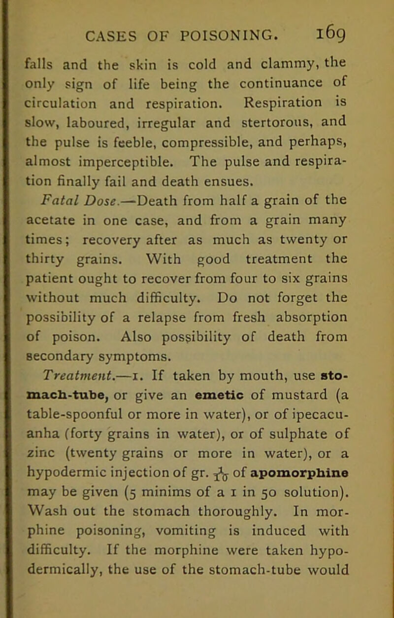 falls and the skin is cold and clammy, the only sign of life being the continuance of circulation and respiration. Respiration is slow, laboured, irregular and stertorous, and the pulse is feeble, compressible, and perhaps, almost imperceptible. The pulse and respira- tion finally fail and death ensues. Fatal Dose—Death from half a grain of the acetate in one case, and from a grain many times; recovery after as much as twenty or thirty grains. With good treatment the patient ought to recover from four to six grains without much difficulty. Do not forget the possibility of a relapse from fresh absorption of poison. Also possibility of death from secondary symptoms. Treatment.—i. If taken by mouth, use sto- mach-tube, or give an emetic of mustard (a table-spoonful or more in water), or of ipecacu- anha (forty grains in water), or of sulphate of zinc (twenty grains or more in water), or a hypodermic injection of gr. ^ of apomorphine may be given (5 minims of a 1 in 50 solution). Wash out the stomach thoroughly. In mor- phine poisoning, vomiting is induced with difficulty. If the morphine were taken hypo- dermically, the use of the stomach-tube would
