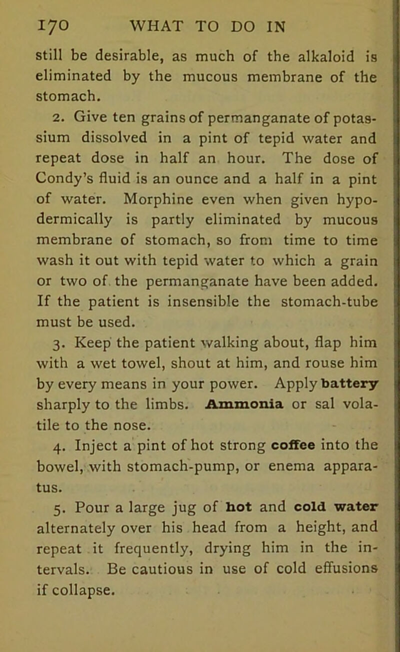 still be desirable, as much of the alkaloid is eliminated by the mucous membrane of the stomach. 2. Give ten grains of permanganate of potas- sium dissolved in a pint of tepid water and repeat dose in half an hour. The dose of Condy’s fluid is an ounce and a half in a pint of water. Morphine even when given hypo- dermically is partly eliminated by mucous membrane of stomach, so from time to time wash it out with tepid water to which a grain or two of the permanganate have been added. If the patient is insensible the stomach-tube must be used. 3. Keep the patient walking about, flap him with a wet towel, shout at him, and rouse him by every means in your power. Apply battery sharply to the limbs. Ammonia or sal vola- tile to the nose. 4. Inject a pint of hot strong coffee into the bowel, with stomach-pump, or enema appara- tus. 5. Pour a large jug of hot and cold water alternately over his head from a height, and repeat it frequently, drying him in the in- tervals. Be cautious in use of cold effusions if collapse.