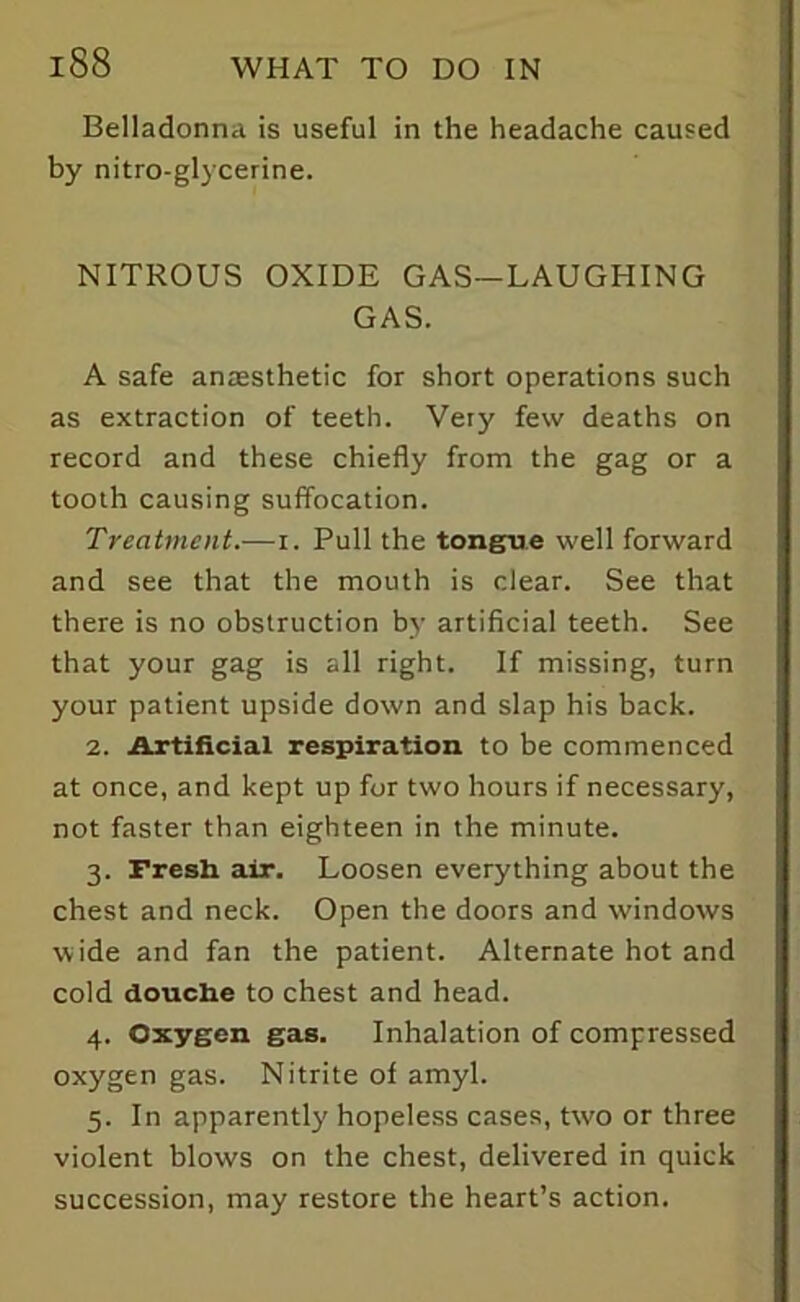 Belladonna is useful in the headache caused by nitro-glycerine. NITROUS OXIDE GAS—LAUGHING GAS. A safe anaesthetic for short operations such as extraction of teeth. Very few deaths on record and these chiefly from the gag or a tooth causing suffocation. Treatment.—i. Pull the tongue well forward and see that the mouth is clear. See that there is no obstruction by artificial teeth. See that your gag is all right. If missing, turn your patient upside down and slap his back. 2. Artificial respiration to be commenced at once, and kept up for two hours if necessary, not faster than eighteen in the minute. 3. Fresh air. Loosen everything about the chest and neck. Open the doors and windows wide and fan the patient. Alternate hot and cold douche to chest and head. 4. Oxygen gas. Inhalation of compressed oxygen gas. Nitrite of amyl. 5. In apparently hopeless cases, two or three violent blows on the chest, delivered in quick succession, may restore the heart’s action.