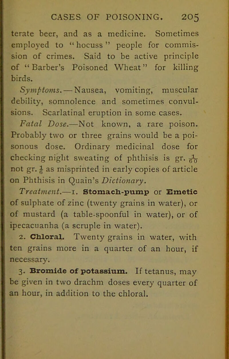 terate beer, and as a medicine. Sometimes employed to “ hocuss ” people for commis- sion of crimes. Said to be active principle of “ Barber’s Poisoned Wheat ” for killing birds. Symptoms. — Nausea, vomiting, muscular debility, somnolence and sometimes convul- sions. Scarlatinal eruption in some cases. Fatal Dose.—Not known, a rare poison. Probably two or three grains would be a poi- sonous dose. Ordinary medicinal dose for checking night sweating of phthisis is gr. ^ not gr. $ as misprinted in early copies of article on Phthisis in Quain’s Dictionary. Treatment.—1. Stomach-pump or Emetic of sulphate of zinc (twenty grains in water), or of mustard (a table-spoonful in water), or of ipecacuanha (a scruple in water). 2. Chloral. Twenty grains in water, with ten grains more in a quarter of an hour, if necessary. 3. Bromide of potassium. If tetanus, may be given in two drachm doses every quarter of an hour, in addition to the chloral.