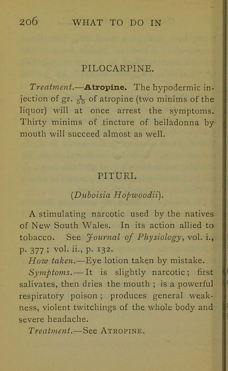PILOCARPINE. Treatment.—Atropine. The hypodermic in- jection of gr. ^ of atropine (two minims of the liquor) will at once arrest the symptoms. Thirty minims of tincture of belladonna by mouth will succeed almost as well. PITURI. (Dnboisia Hopwoodii). A stimulating narcotic used by the natives of New South Wales. In its action allied to tobacco. See Journal of Physiology, vol. i., p. 377 ; vol. ii., p. 132. How taken.—Eye lotion taken by mistake. Symptoms.—-It is slightly narcotic; first salivates, then dries the mouth ; is a powerful respiratory poison; produces general weak- ness, violent twitchings of the whole body and severe headache. Treatment.—See Atropine.