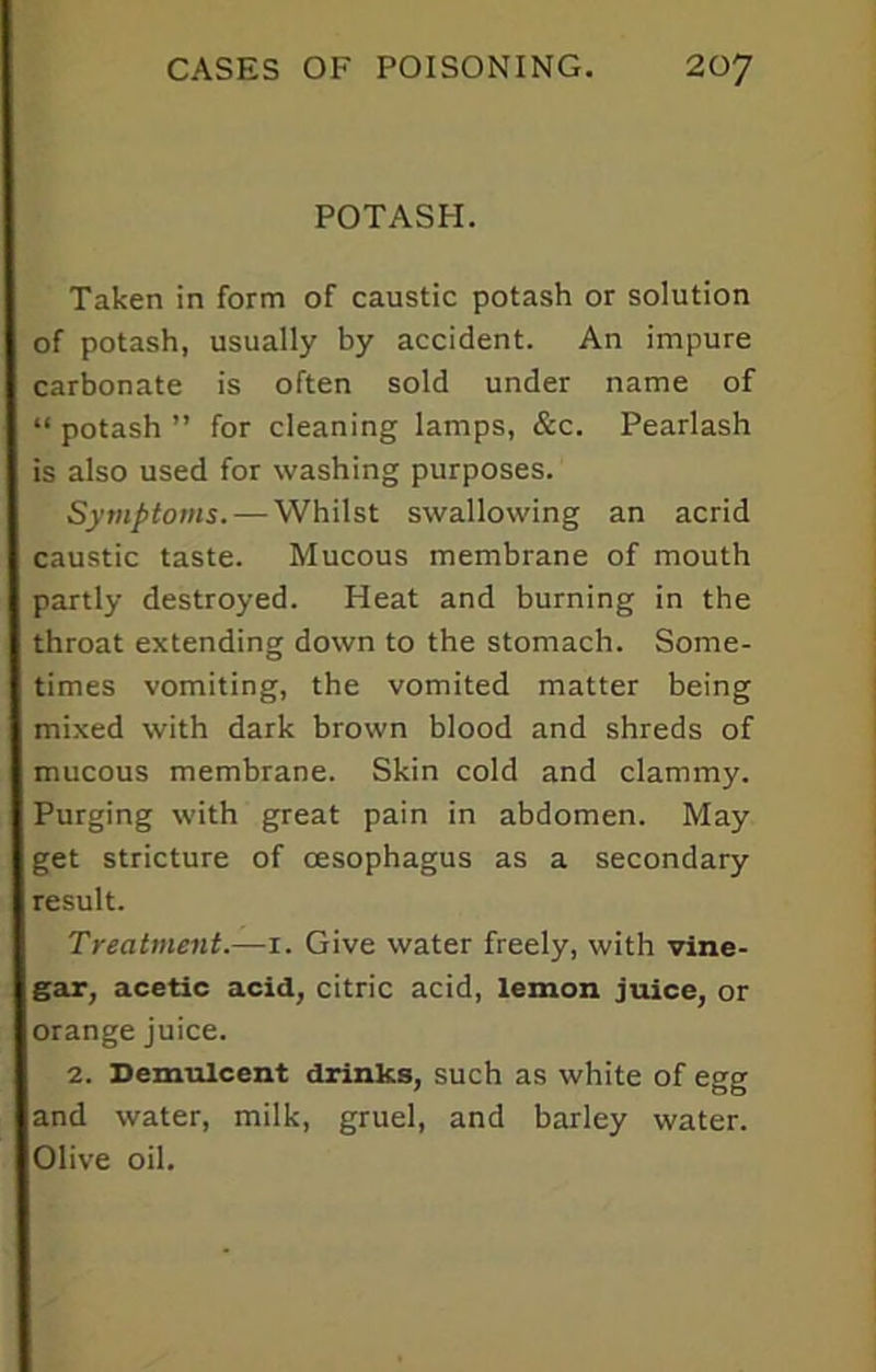 POTASH. Taken in form of caustic potash or solution of potash, usually by accident. An impure carbonate is often sold under name of “ potash ” for cleaning lamps, &c. Pearlash is also used for washing purposes. Symptoms. — Whilst swallowing an acrid caustic taste. Mucous membrane of mouth partly destroyed. Heat and burning in the throat extending down to the stomach. Some- times vomiting, the vomited matter being mixed with dark brown blood and shreds of mucous membrane. Skin cold and clammy. Purging with great pain in abdomen. May get stricture of oesophagus as a secondary result. Treatment.—1. Give water freely, with vine- gar, acetic acid, citric acid, lemon juice, or orange juice. 2. Demulcent drinks, such as white of egg and water, milk, gruel, and barley water. Olive oil.
