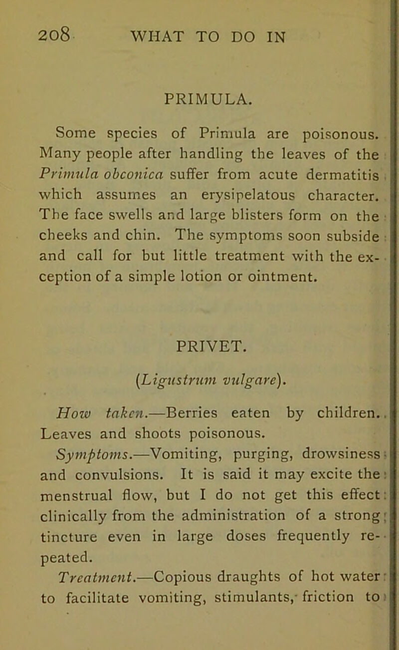 PRIMULA. Some species of Primula are poisonous. Many people after handling the leaves of the Primula obconica suffer from acute dermatitis which assumes an erysipelatous character. The face swells and large blisters form on the cheeks and chin. The symptoms soon subside and call for but little treatment with the ex- ception of a simple lotion or ointment. PRIVET. (Ligustrum vulgare). How taken.—Berries eaten by children.. Leaves and shoots poisonous. Symptoms.—Vomiting, purging, drowsiness and convulsions. It is said it may excite the: menstrual flow, but I do not get this effect clinically from the administration of a strong: tincture even in large doses frequently re- peated. Treatment.—Copious draughts of hot water to facilitate vomiting, stimulants,- friction to