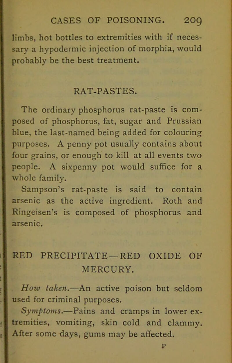 limbs, hot bottles to extremities with if neces- sary a hypodermic injection of morphia, would probably be the best treatment. RAT-PASTES. The ordinary phosphorus rat-paste is com- posed of phosphorus, fat, sugar and Prussian blue, the last-named being added for colouring purposes. A penny pot usually contains about four grains, or enough to kill at all events two people. A sixpenny pot would suffice for a whole family. Sampson’s rat-paste is said to contain arsenic as the active ingredient. Roth and Ringeisen’s is composed of phosphorus and arsenic. RED PRECIPITATE—RED OXIDE OF MERCURY. How taken.—An active poison but seldom used for criminal purposes. Symptoms.—Pains and cramps in lower ex- tremities, vomiting, skin cold and clammy. After some days, gums may be affected. p