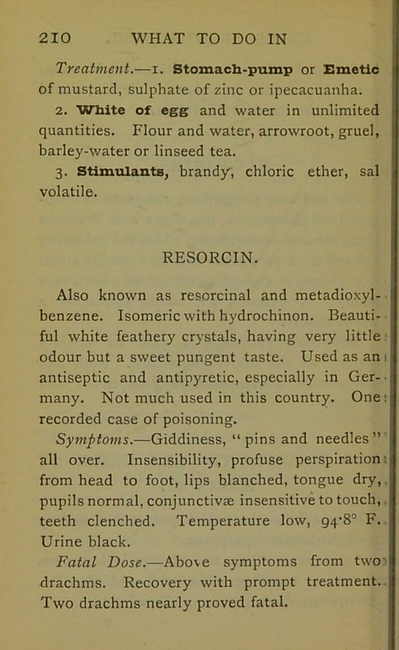 Treatment.—i. Stomach-pump or Emetic of mustard, sulphate of zinc or ipecacuanha. 2. White of egg and water in unlimited quantities. Flour and water, arrowroot, gruel, barley-water or linseed tea. 3. Stimulants, brandy, chloric ether, sal volatile. RESORCIN. Also known as resorcinal and metadioxyl- benzene. Isomeric with hydrochinon. Beauti- ful white feathery crystals, having very little odour but a sweet pungent taste. Used as an 1 antiseptic and antipyretic, especially in Ger- many. Not much used in this country. One: recorded case of poisoning. Symptoms.—Giddiness, “pins and needles” all over. Insensibility, profuse perspiration from head to foot, lips blanched, tongue dry, pupils normal, conjunctivas insensitive to touch, teeth clenched. Temperature low, 94‘8° F. Urine black. Fatal Dose.—Above symptoms from two? drachms. Recovery with prompt treatment. Two drachms nearly proved fatal.