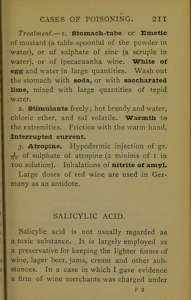 Treatment.— i. Stomach-tube or Emetic of mustard (a table-spoonful of the powder in water), or of sulphate of zinc (a scruple in water), or of ipecacuanha wine. White of egg and water in large quantities. Wash out the stomach with soda, or with saccharated lime, mixed with large quantities of tepid water. 2. Stimulants freely; hot brandy and water, chloric ether, and sal volatile. Warmth to the extremities. Friction with the warm hand. Interrupted current. 3. Atropine. Hypodermic injection of gr. of sulphate of atropine (2 minims of 1 in 100 solution). Inhalations of nitrite of amyl. Large doses of red wine are used in Ger- many as an antidote. SALICYLIC ACID. Salicylic acid is not usually regarded as a toxic substance. It is largely employed as a preservative for keeping the lighter forms of wine, lager beer, jams, cream and other sub- stances. In a case in which I gave evidence a firm of wine merchants was charged under