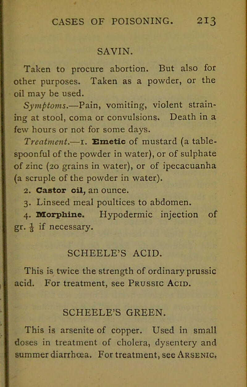 SAVIN. Taken to procure abortion. But also for other purposes. Taken as a powder, or the oil may be used. Symptoms.—Pain, vomiting, violent strain- ing at stool, coma or convulsions. Death in a few hours or not for some days. Treatment.—1. Emetic of mustard (a table- spoonful of the powder in water), or of sulphate of zinc (20 grains in water), or of ipecacuanha (a scruple of the powder in water). 2. Castor oil, an ounce. 3. Linseed meal poultices to abdomen. 4. Morphine. Hypodermic injection of gr. ^ if necessary. SCHEELE’S ACID. This is twice the strength of ordinary prussic acid. For treatment, see Prussic Acid. SCHEELE’S GREEN. This is arsenite of copper. Used in small doses in treatment of cholera, dysentery and summer diarrhoea. For treatment, see Arsenic.