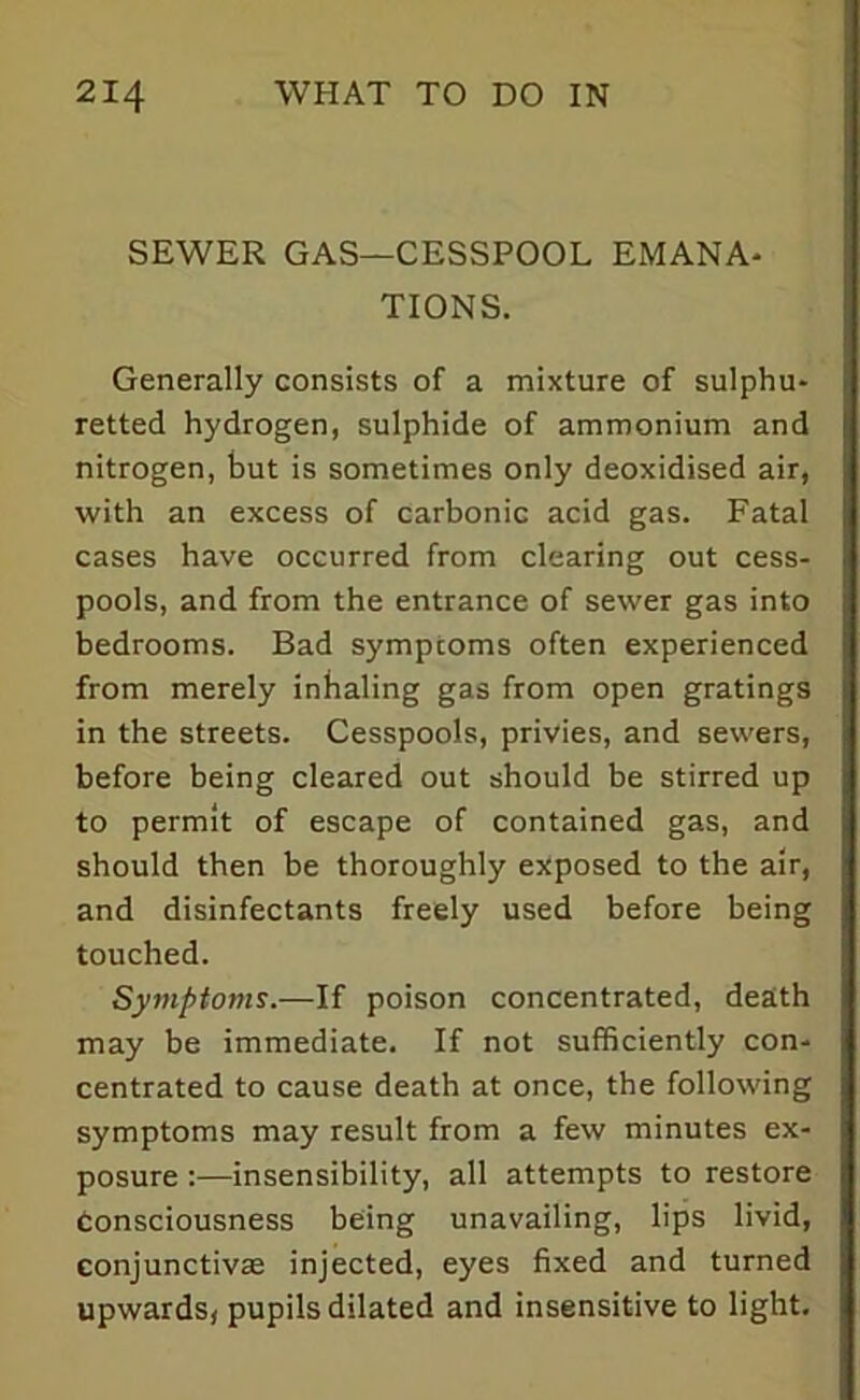 SEWER GAS—CESSPOOL EMANA- TIONS. Generally consists of a mixture of sulphu- retted hydrogen, sulphide of ammonium and nitrogen, but is sometimes only deoxidised air, with an excess of carbonic acid gas. Fatal cases have occurred from clearing out cess- pools, and from the entrance of sewer gas into bedrooms. Bad s)'mptoms often experienced from merely inhaling gas from open gratings in the streets. Cesspools, privies, and sewers, before being cleared out should be stirred up to permit of escape of contained gas, and should then be thoroughly exposed to the air, and disinfectants freely used before being touched. Symptoms.—If poison concentrated, death may be immediate. If not sufficiently con- centrated to cause death at once, the following symptoms may result from a few minutes ex- posure :—insensibility, all attempts to restore Consciousness being unavailing, lips livid, conjunctivas injected, eyes fixed and turned upwards, pupils dilated and insensitive to light.