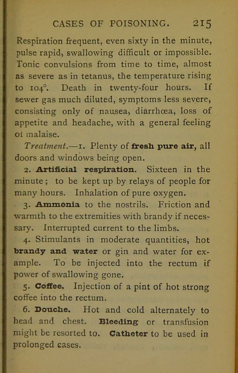 Respiration frequent, even sixty in the minute, pulse rapid, swallowing difficult or impossible. Tonic convulsions from time to time, almost as severe as in tetanus, the temperature rising to 104°. Death in twenty-four hours. If sewer gas much diluted, symptoms less severe, consisting only of nausea, diarrhoea, loss of appetite and headache, with a general feeling ol malaise. Treatment.—1. Plenty of ftesh pure air, all doors and windows being open. 2. Artificial respiration. Sixteen in the minute ; to be kept up by relays of people for many hours. Inhalation of pure oxygen. 3. Ammonia to the nostrils. Friction and warmth to the extremities with brandy if neces- sary. Interrupted current to the limbs. 4. Stimulants in moderate quantities, hot brandy and water or gin and water for ex- ample. To be injected into the rectum if power of swallowing gone. 5. Coffee. Injection of a pint of hot strong coffee into the rectum. 6. Douche. Hot and cold alternately to head and chest. Bleeding or transfusion might be resorted to. Catheter to be used in prolonged cases.