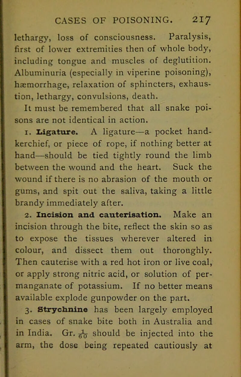 lethargy, loss of consciousness. Paralysis, first of lower extremities then of whole body, including tongue and muscles of deglutition. Albuminuria (especially in viperine poisoning), haemorrhage, relaxation of sphincters, exhaus- tion, lethargy, convulsions, death. It must be remembered that all snake poi- sons are not identical in action. 1. Ligature. A ligature—a pocket hand- kerchief, or piece of rope, if nothing better at hand—should be tied tightly round the limb between the wound and the heart. Suck the wound if there is no abrasion of the mouth or gums, and spit out the saliva, taking a little brandy immediately after. 2. Incision and cauterisation. Make an incision through the bite, reflect the skin so as to expose the tissues wherever altered in colour, and dissect them out thoroughly. Then cauterise with a red hot iron or live coal, or apply strong nitric acid, or solution of per- manganate of potassium. If no better means available explode gunpowder on the part. 3. Strychnine has been largely employed in cases of snake bite both in Australia and in India. Gr. fa should be injected into the arm, the dose being repeated cautiously at