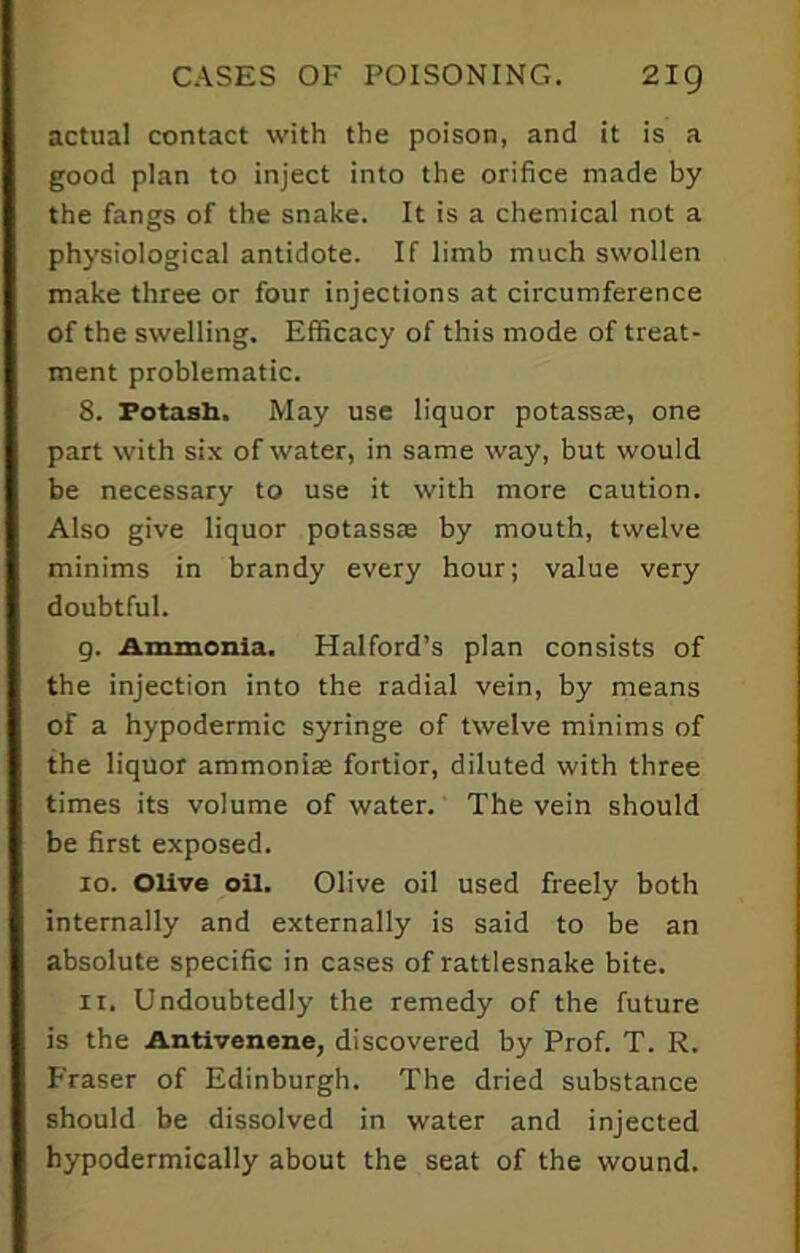 actual contact with the poison, and it is a good plan to inject into the orifice made by the fangs of the snake. It is a chemical not a physiological antidote. If limb much swollen make three or four injections at circumference of the swelling. Efficacy of this mode of treat- ment problematic. 8. Potash. May use liquor potasste, one part with six of water, in same way, but would be necessary to use it with more caution. Also give liquor potassas by mouth, twelve minims in brandy every hour; value very doubtful. g. Ammonia. Halford’s plan consists of the injection into the radial vein, by means of a hypodermic syringe of twelve minims of the liquor ammonite fortior, diluted with three times its volume of water. The vein should be first exposed. 10. Olive oil. Olive oil used freely both internally and externally is said to be an absolute specific in cases of rattlesnake bite. 11. Undoubtedly the remedy of the future is the Antivenene, discovered by Prof. T. R. Fraser of Edinburgh. The dried substance should be dissolved in water and injected hypodermically about the seat of the wound.