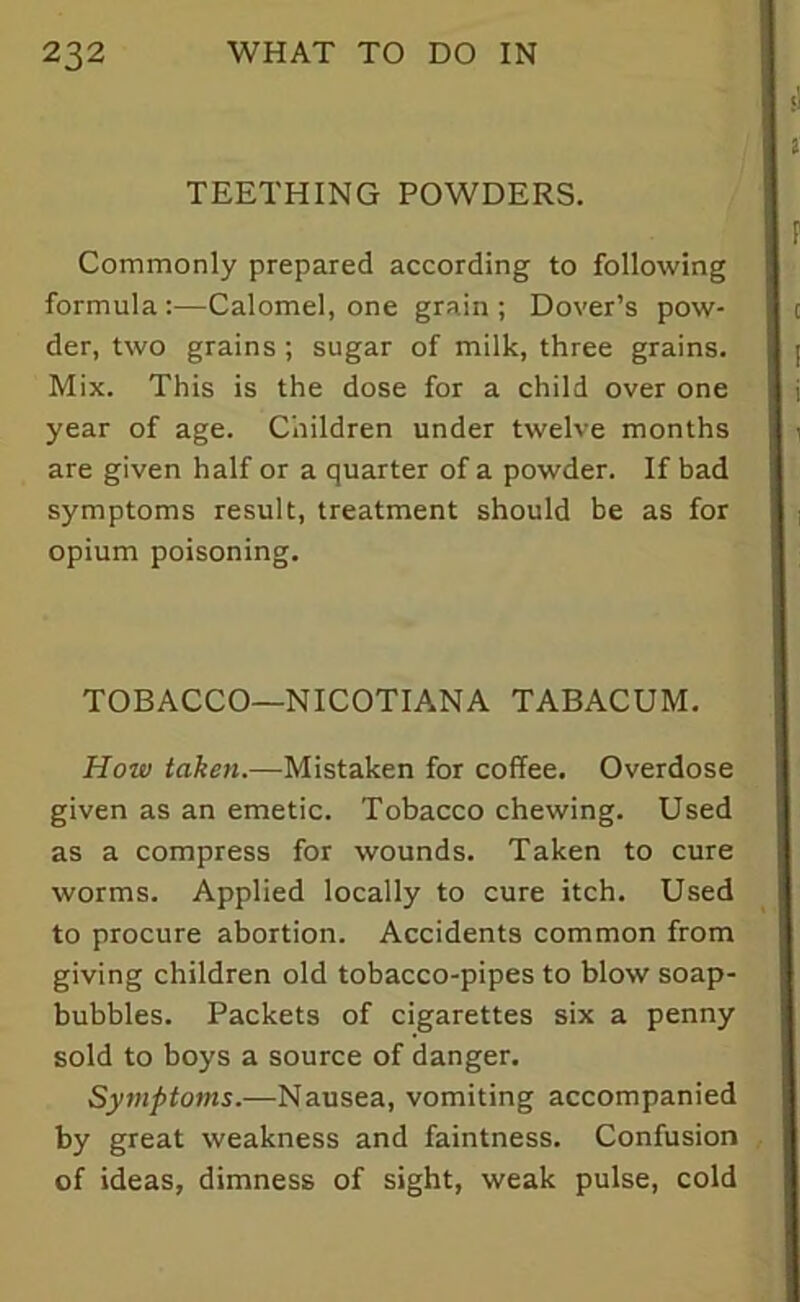 TEETHING POWDERS. Commonly prepared according to following formula:—Calomel, one grain; Dover’s pow- der, two grains ; sugar of milk, three grains. Mix. This is the dose for a child over one year of age. Children under twelve months are given half or a quarter of a powder. If bad symptoms result, treatment should be as for opium poisoning. TOBACCO—NICOTIANA TABACUM. How taken.—Mistaken for coffee. Overdose given as an emetic. Tobacco chewing. Used as a compress for wounds. Taken to cure worms. Applied locally to cure itch. Used to procure abortion. Accidents common from giving children old tobacco-pipes to blow soap- bubbles. Packets of cigarettes six a penny sold to boys a source of danger. Symptoms.—Nausea, vomiting accompanied by great weakness and faintness. Confusion of ideas, dimness of sight, weak pulse, cold