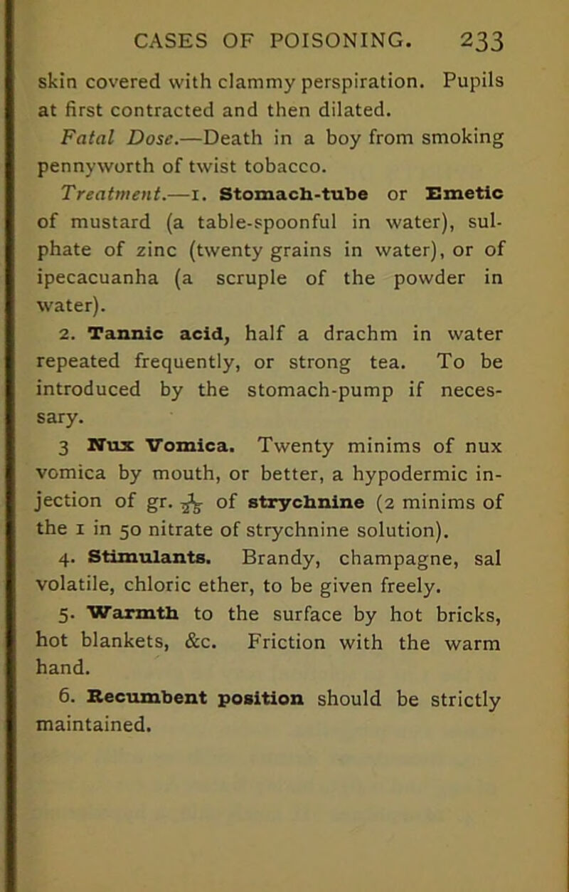 skin covered with clammy perspiration. Pupils at first contracted and then dilated. Fatal Dose.—Death in a boy from smoking pennyworth of twist tobacco. Treatment.—1. Stomach-tube or Emetic of mustard (a table-spoonful in water), sul- phate of zinc (twenty grains in water), or of ipecacuanha (a scruple of the powder in water). 2. Tannic acid, half a drachm in water repeated frequently, or strong tea. To be introduced by the stomach-pump if neces- sary. 3 Nux Vomica. Twenty minims of nux vomica by mouth, or better, a hypodermic in- jection of gr. ^ of strychnine (2 minims of the 1 in 50 nitrate of strychnine solution). 4. Stimulants. Brandy, champagne, sal volatile, chloric ether, to be given freely. 5. Warmth to the surface by hot bricks, hot blankets, &c. Friction with the warm hand. 6. Recumbent position should be strictly maintained.