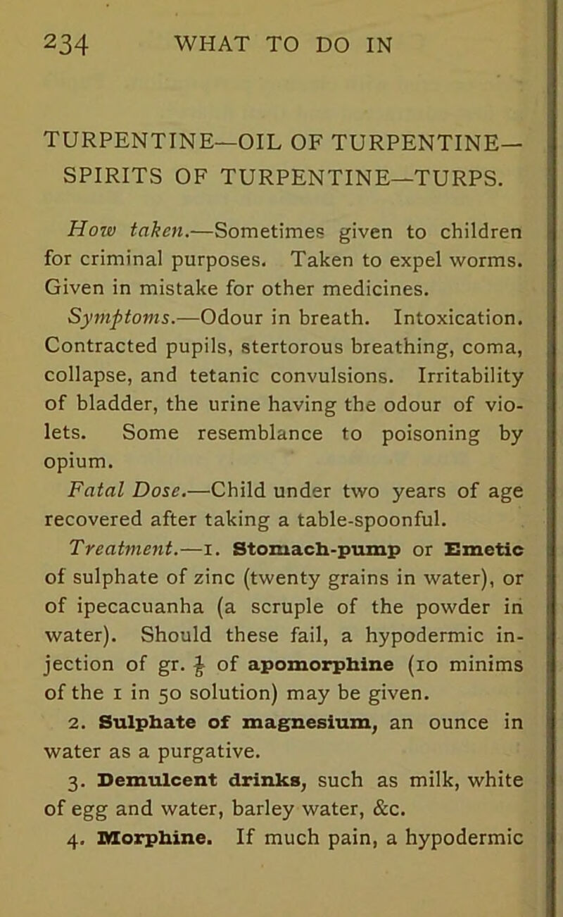 TURPENTINE—OIL OF TURPENTINE- SPIRITS OF TURPENTINE—TURPS. How taken.—Sometimes given to children for criminal purposes. Taken to expel worms. Given in mistake for other medicines. Symptoms.—Odour in breath. Intoxication. Contracted pupils, stertorous breathing, coma, collapse, and tetanic convulsions. Irritability of bladder, the urine having the odour of vio- lets. Some resemblance to poisoning by opium. Fatal Dose.—Child under two years of age recovered after taking a table-spoonful. Treatment.—i. Stomach-pump or Emetic of sulphate of zinc (twenty grains in water), or of ipecacuanha (a scruple of the powder in water). Should these fail, a hypodermic in- jection of gr. £ of apomorphine (10 minims of the i in 50 solution) may be given. 2. Sulphate of magnesium, an ounce in water as a purgative. 3. Demulcent drinks, such as milk, white of egg and water, barley water, &c. 4. Morphine. If much pain, a hypodermic