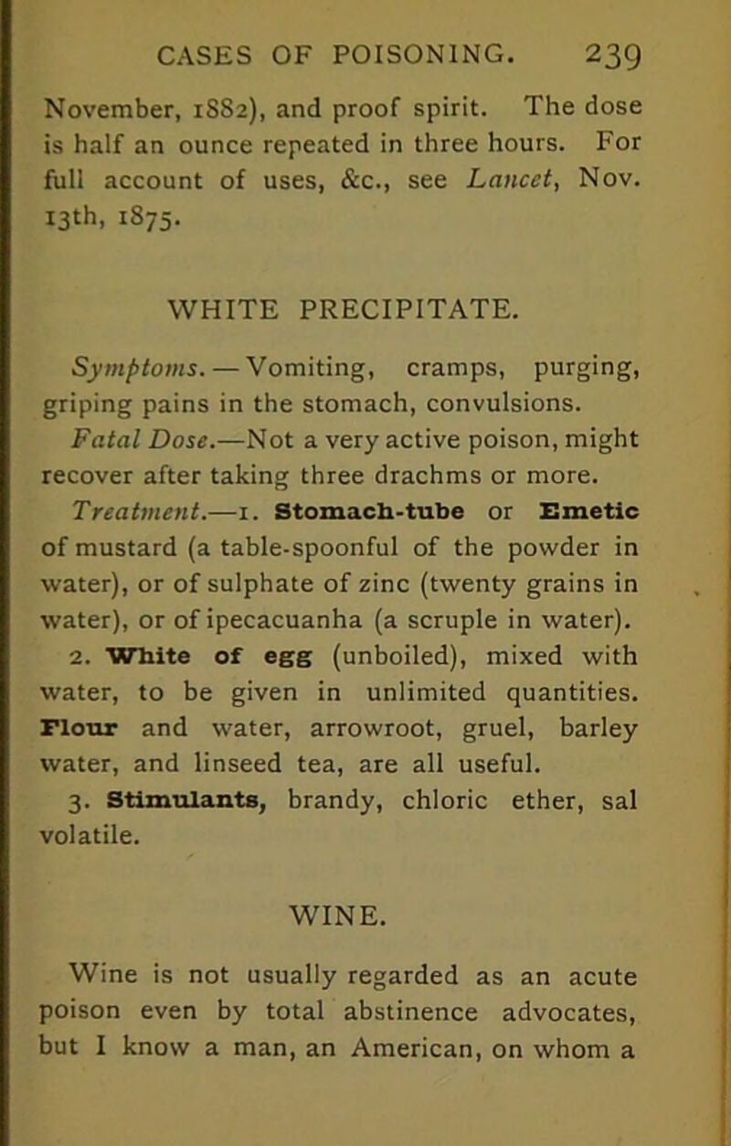 November, 1S82), and proof spirit. The dose is half an ounce repeated in three hours. For full account of uses, &c., see Lancet, Nov. 13th, 1875. WHITE PRECIPITATE. Symptoms. — Vomiting, cramps, purging, griping pains in the stomach, convulsions. Fatal Dose.—Not a very active poison, might recover after taking three drachms or more. Treatment.—1. Stomach-tube or Emetic of mustard (a table-spoonful of the powder in water), or of sulphate of zinc (twenty grains in water), or of ipecacuanha (a scruple in water). 2. White of egg (unboiled), mixed with water, to be given in unlimited quantities, riour and water, arrowroot, gruel, barley water, and linseed tea, are all useful. 3. Stimulants, brandy, chloric ether, sal volatile. WINE. Wine is not usually regarded as an acute poison even by total abstinence advocates, but I know a man, an American, on whom a