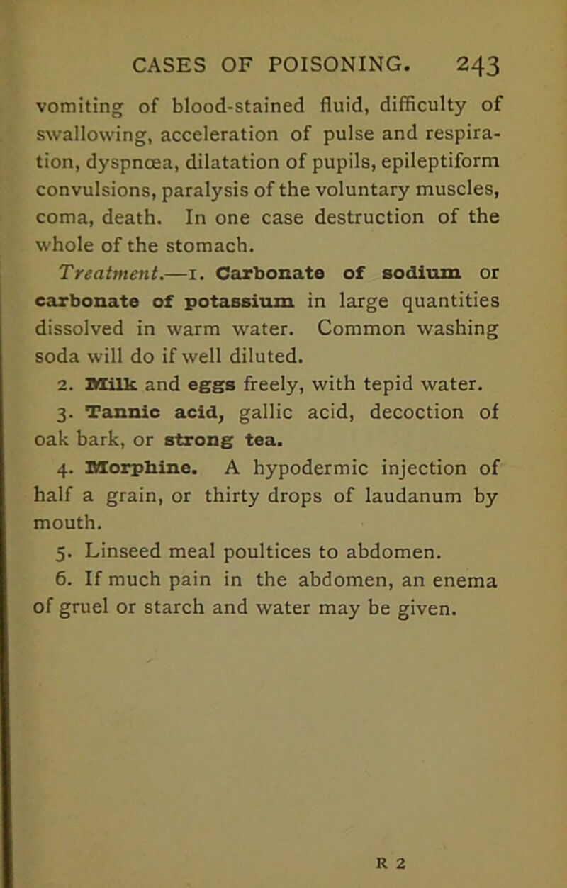 vomiting of blood-stained fluid, difficulty of swallowing, acceleration of pulse and respira- tion, dyspnoea, dilatation of pupils, epileptiform convulsions, paralysis of the voluntary muscles, coma, death. In one case destruction of the whole of the stomach. Treatment.—1. Carbonate of sodium or carbonate of potassium in large quantities dissolved in warm water. Common washing soda will do if well diluted. 2. Milk, and eggs freely, with tepid water. 3. Tannic acid, gallic acid, decoction of oak bark, or strong tea. 4. Morphine. A hypodermic injection of half a grain, or thirty drops of laudanum by mouth. 5. Linseed meal poultices to abdomen. 6. If much pain in the abdomen, an enema of gruel or starch and water may be given.