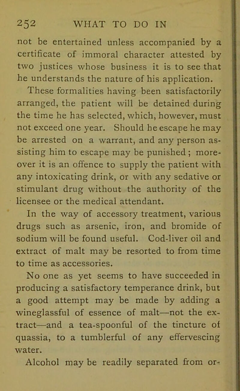 not be entertained unless accompanied by a certificate of immoral character attested by two justices whose business it is to see that he understands the nature of his application. These formalities having been satisfactorily arranged, the patient will be detained during the time he has selected, which, however, must not exceed one year. Should he escape he may be arrested on a warrant, and any person as- sisting him to escape may be punished; more- over it is an offence to supply the patient with any intoxicating drink, or with any sedative or stimulant drug without the authority of the licensee or the medical attendant. In the way of accessory treatment, various drugs such as arsenic, iron, and bromide of sodium will be found useful. Cod-liver oil and extract of malt may be resorted to from time to time as accessories. No one as yet seems to have succeeded in producing a satisfactory temperance drink, but a good attempt may be made by adding a wineglassful of essence of malt—not the ex- tract—and a tea-spoonful of the tincture of quassia, to a tumblerful of any effervescing water. Alcohol may be readily separated from or-