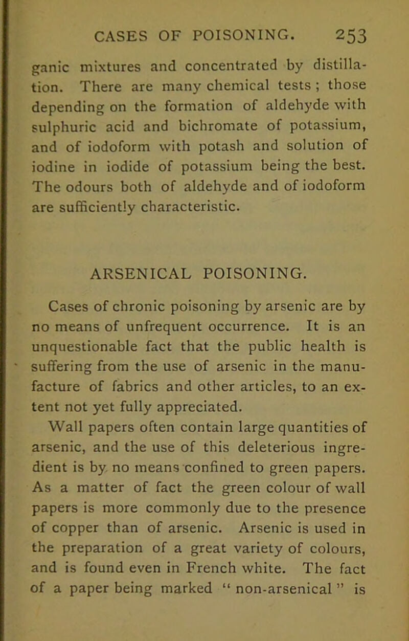 ganic mixtures and concentrated by distilla- tion. There are many chemical tests; those depending on the formation of aldehyde with sulphuric acid and bichromate of potassium, and of iodoform with potash and solution of iodine in iodide of potassium being the best. The odours both of aldehyde and of iodoform are sufficiently characteristic. ARSENICAL POISONING. Cases of chronic poisoning by arsenic are by no means of unfrequent occurrence. It is an unquestionable fact that the public health is suffering from the use of arsenic in the manu- facture of fabrics and other articles, to an ex- tent not yet fully appreciated. Wall papers often contain large quantities of arsenic, and the use of this deleterious ingre- dient is by no means confined to green papers. As a matter of fact the green colour of wall papers is more commonly due to the presence of copper than of arsenic. Arsenic is used in the preparation of a great variety of colours, and is found even in French white. The fact of a paper being marked “ non-arsenical ” is