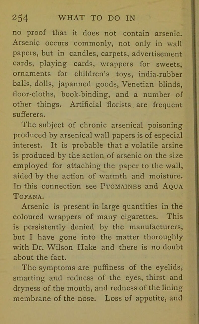 no proof that it does not contain arsenic. Arsenic occurs commonly, not only in wall papers, but in candles, carpets, advertisement cards, playing cards, wrappers for sweets, ornaments for children’s toys, india-rubber balls, dolls, japanned goods, Venetian blinds, floor-cloths, book-binding, and a number of other things. Artificial florists are frequent sufferers. The subject of chronic arsenical poisoning produced by arsenical wall papers is of especial interest. It is probable that a volatile arsine is produced by the action of arsenic on the size employed for attaching the paper to the wall, aided by the action of warmth and moisture. In this connection see Ptomaines and Aqua Tofana. Arsenic is present in large quantities in the coloured wrappers of many cigarettes. This is persistently denied by the manufacturers, but I have gone into the matter thoroughly with Dr. Wilson Hake and there is no doubt about the fact. The symptoms are puffiness of the eyelids, smarting and redness of the eyes, thirst and dryness of the mouth, and redness of the lining membrane of the nose. Loss of appetite, and