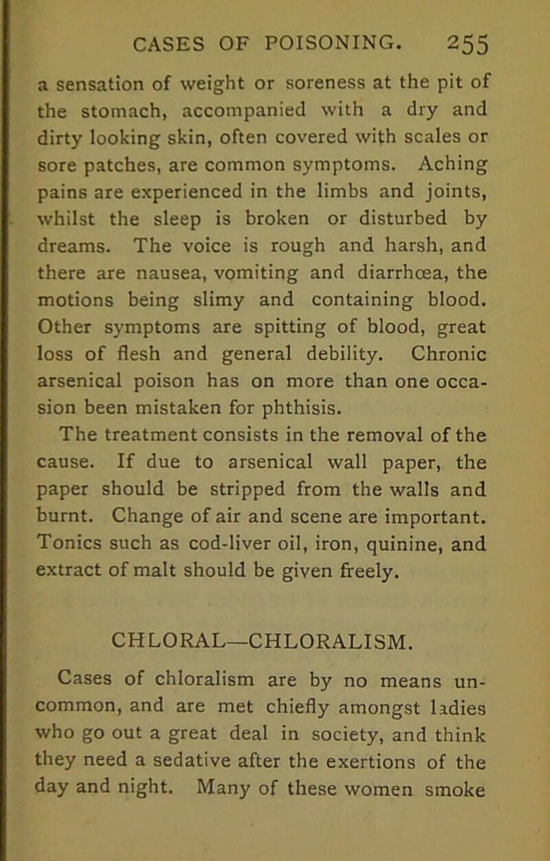 a sensation of weight or soreness at the pit of the stomach, accompanied with a dry and dirty looking skin, often covered with scales or sore patches, are common symptoms. Aching pains are experienced in the limbs and joints, whilst the sleep is broken or disturbed by dreams. The voice is rough and harsh, and there are nausea, vomiting and diarrhoea, the motions being slimy and containing blood. Other symptoms are spitting of blood, great loss of flesh and general debility. Chronic arsenical poison has on more than one occa- sion been mistaken for phthisis. The treatment consists in the removal of the cause. If due to arsenical wall paper, the paper should be stripped from the walls and burnt. Change of air and scene are important. Tonics such as cod-liver oil, iron, quinine, and extract of malt should be given freely. CHLORAL—CHLORALISM. Cases of chloralism are by no means un- common, and are met chiefly amongst ladies who go out a great deal in society, and think they need a sedative after the exertions of the day and night. Many of these women smoke