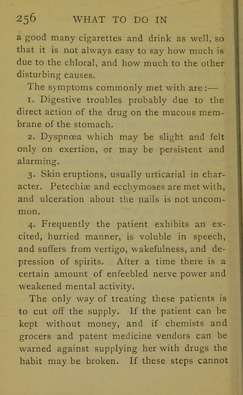 a good many cigarettes and drink as well, so that it is not always easy to say how much is due to the chloral, and how much to the other disturbing causes. The symptoms commonly met with are:— 1. Digestive troubles probably due to the direct action of the drug on the mucous mem- brane of the stomach. 2. Dyspnoea which may be slight and felt only on exertion, or may be persistent and alarming. 3. Skin eruptions, usually urticarial in char- acter. Petechiae and eccbymoses are met with, and ulceration about the nails is not uncom- mon. 4. Frequently the patient exhibits an ex- cited, hurried manner, is voluble in speech, and suffers from vertigo, wakefulness, and de- pression of spirits. After a time there is a certain amount of enfeebled nerve power and weakened mental activity. The only way of treating these patients is to cut off the supply. If the patient can be kept without money, and if chemists and grocers and patent medicine vendors can be warned against supplying her with drugs the habit may be broken. If these steps cannot