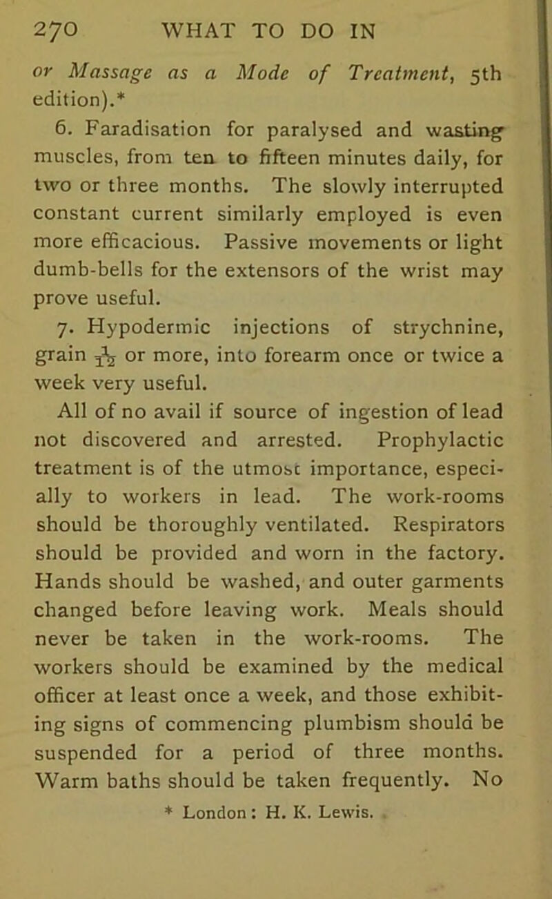 or Massage as a Mode of Treatment, 5th edition).* 6. Faradisation for paralysed and wasting muscles, from tea to fifteen minutes daily, for two or three months. The slowly interrupted constant current similarly employed is even more efficacious. Passive movements or light dumb-bells for the extensors of the wrist may prove useful. 7. Plypodermic injections of strychnine, grain ^ or more, into forearm once or twice a week very useful. All of no avail if source of ingestion of lead not discovered and arrested. Prophylactic treatment is of the utmosc importance, especi- ally to workers in lead. The work-rooms should be thoroughly ventilated. Respirators should be provided and worn in the factory. Hands should be washed, and outer garments changed before leaving work. Meals should never be taken in the work-rooms. The workers should be examined by the medical officer at least once a week, and those exhibit- ing signs of commencing plumbism should be suspended for a period of three months. Warm baths should be taken frequently. No * London : H. K. Lewis.