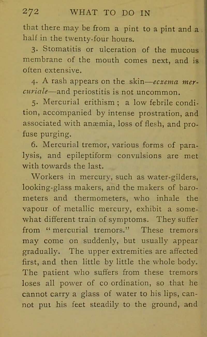 that there may be from a pint to a pint and a half in the twenty-four hours. 3. Stomatitis or ulceration of the mucous membrane of the mouth comes next, and is often extensive. 4. A rash appears on the skin—eczema mer- curiale—and periostitis is not uncommon. 5. Mercurial erithism ; a low febrile condi- tion, accompanied by intense prostration, and associated with anaemia, loss of flesh, and pro- fuse purging. 6. Mercurial tremor, various forms of para- lysis, and epileptiform convulsions are met with towards the last. Workers in mercury, such as water-gilders, looking-glass makers, and the makers of baro- meters and thermometers, who inhale the vapour of metallic mercury, exhibit a some- what different train of symptoms. They suffer from “ mercurial tremors.” These tremors may come on suddenly, but usually appear gradually. The upper extremities are affected first, and then little by little the whole body. The patient who suffers from these tremors loses all power of co ordination, so that he cannot carry a glass of water to his lips, can- not put his feet steadily to the ground, and