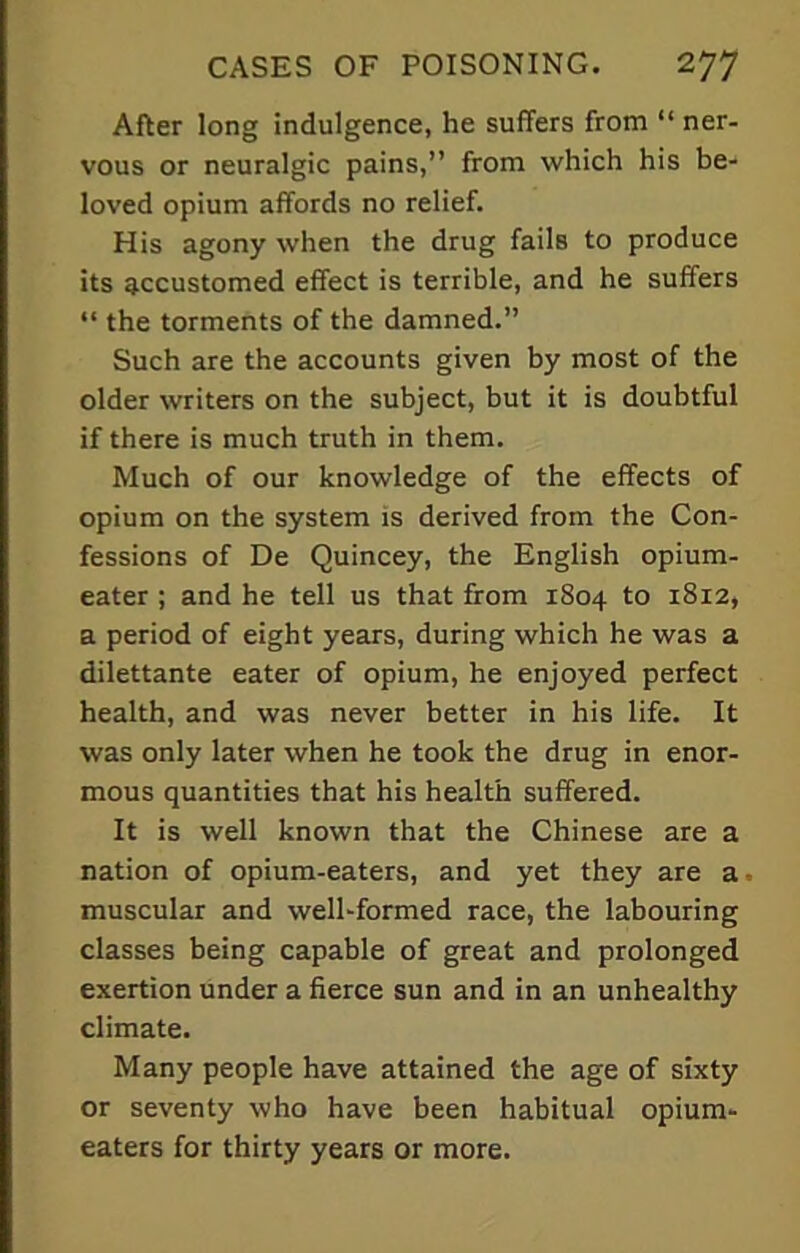 After long indulgence, he suffers from “ ner- vous or neuralgic pains,” from which his be- loved opium affords no relief. His agony when the drug fails to produce its accustomed effect is terrible, and he suffers “ the torments of the damned.” Such are the accounts given by most of the older writers on the subject, but it is doubtful if there is much truth in them. Much of our knowledge of the effects of opium on the system is derived from the Con- fessions of De Quincey, the English opium- eater ; and he tell us that from 1804 to 1812, a period of eight years, during which he was a dilettante eater of opium, he enjoyed perfect health, and was never better in his life. It was only later when he took the drug in enor- mous quantities that his health suffered. It is well known that the Chinese are a nation of opium-eaters, and yet they are a muscular and well-formed race, the labouring classes being capable of great and prolonged exertion under a fierce sun and in an unhealthy climate. Many people have attained the age of sixty or seventy who have been habitual opium- eaters for thirty years or more.