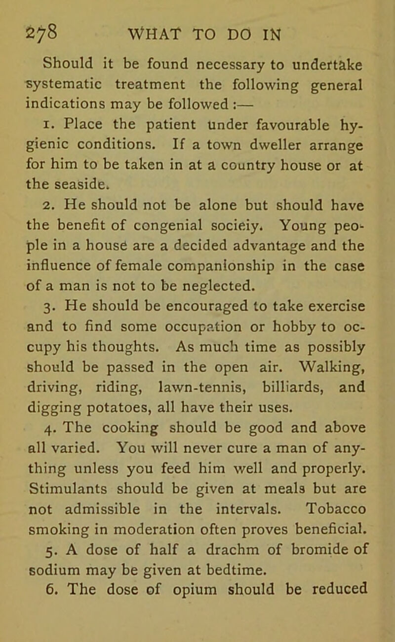 Should it be found necessary to undertake systematic treatment the following general indications may be followed :— 1. Place the patient Under favourable hy- gienic conditions. If a town dweller arrange for him to be taken in at a country house or at the seaside. 2. He should not be alone but should have the benefit of congenial socieiy. Young peo- ple in a house are a decided advantage and the influence of female companionship in the case of a man is not to be neglected. 3. He should be encouraged to take exercise and to find some occupation or hobby to oc- cupy his thoughts. As much time as possibly should be passed in the open air. Walking, driving, riding, lawn-tennis, billiards, and digging potatoes, all have their uses. 4. The cooking should be good and above all varied. You will never cure a man of any- thing unless you feed him well and properly. Stimulants should be given at meals but are not admissible in the intervals. Tobacco smoking in moderation often proves beneficial. 5. A dose of half a drachm of bromide of sodium may be given at bedtime. 6. The dose of opium should be reduced